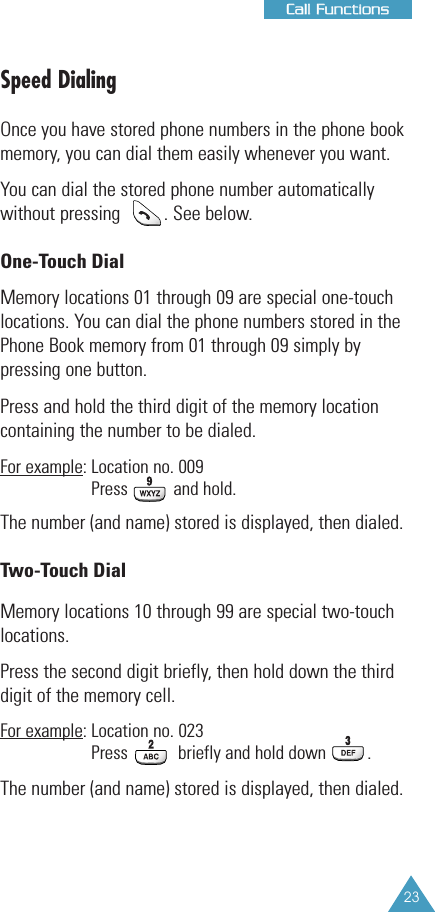 23CCaallll FFuunnccttiioonnssSpeed DialingOnce you have stored phone numbers in the phone book memory, you can dial them easily whenever you want.You can dial the stored phone number automaticallywithout pressing         . See below.One-Touch DialMemory locations 01 through 09 are special one-touch locations. You can dial the phone numbers stored in thePhone Book memory from 01 through 09 simply bypressing one button. Press and hold the third digit of the memory location containing the number to be dialed.For example: Location no. 009Press and hold.The number (and name) stored is displayed, then dialed.Two-Touch DialMemory locations 10 through 99 are special two-touch locations.Press the second digit briefly, then hold down the thirddigit of the memory cell.For example: Location no. 023Press  briefly and hold down         .The number (and name) stored is displayed, then dialed.