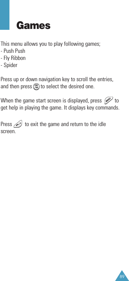 89GamesThis menu allows you to play following games;- Push Push- Fly Ribbon- SpiderPress up or down navigation key to scroll the entries,and then press      to select the desired one.When the game start screen is displayed, press         toget help in playing the game. It displays key commands.Press         to exit the game and return to the idlescreen. 