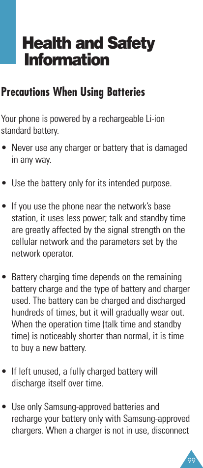 99Health and Safety InformationPrecautions When Using BatteriesYour phone is powered by a rechargeable Li-ionstandard battery. •  Never use any charger or battery that is damagedin any way.•  Use the battery only for its intended purpose.•  If you use the phone near the network’s basestation, it uses less power; talk and standby timeare greatly affected by the signal strength on thecellular network and the parameters set by thenetwork operator.•  Battery charging time depends on the remainingbattery charge and the type of battery and chargerused. The battery can be charged and dischargedhundreds of times, but it will gradually wear out.When the operation time (talk time and standbytime) is noticeably shorter than normal, it is timeto buy a new battery.•  If left unused, a fully charged battery willdischarge itself over time.•  Use only Samsung-approved batteries andrecharge your battery only with Samsung-approvedchargers. When a charger is not in use, disconnect 