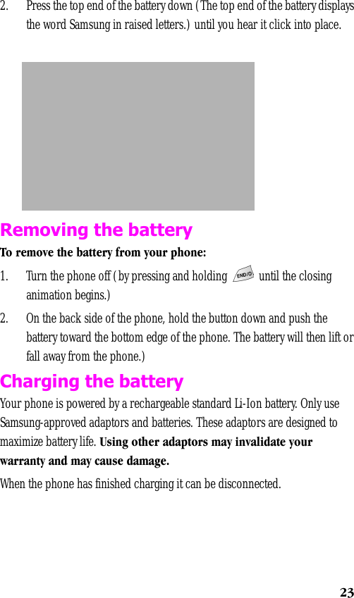 232. Press the top end of the battery down (The top end of the battery displays the word Samsung in raised letters.) until you hear it click into place.Removing the batteryTo remove the battery from your phone:1. Turn the phone off (by pressing and holding   until the closing animation begins.)2. On the back side of the phone, hold the button down and push the battery toward the bottom edge of the phone. The battery will then lift or fall away from the phone.)Charging the batteryYour phone is powered by a rechargeable standard Li-Ion battery. Only use Samsung-approved adaptors and batteries. These adaptors are designed to maximize battery life. Using other adaptors may invalidate your warranty and may cause damage.When the phone has finished charging it can be disconnected.