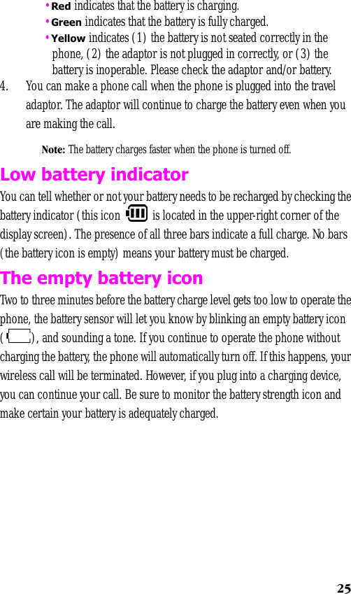 25 •Red indicates that the battery is charging. •Green indicates that the battery is fully charged. •Yellow indicates (1) the battery is not seated correctly in the phone, (2) the adaptor is not plugged in correctly, or (3) the battery is inoperable. Please check the adaptor and/or battery. 4. You can make a phone call when the phone is plugged into the travel adaptor. The adaptor will continue to charge the battery even when you are making the call.Note: The battery charges faster when the phone is turned off.Low battery indicatorYou can tell whether or not your battery needs to be recharged by checking the battery indicator (this icon   is located in the upper-right corner of the display screen). The presence of all three bars indicate a full charge. No bars (the battery icon is empty) means your battery must be charged.The empty battery iconTwo to three minutes before the battery charge level gets too low to operate the phone, the battery sensor will let you know by blinking an empty battery icon ( ), and sounding a tone. If you continue to operate the phone without charging the battery, the phone will automatically turn off. If this happens, your wireless call will be terminated. However, if you plug into a charging device, you can continue your call. Be sure to monitor the battery strength icon and make certain your battery is adequately charged.