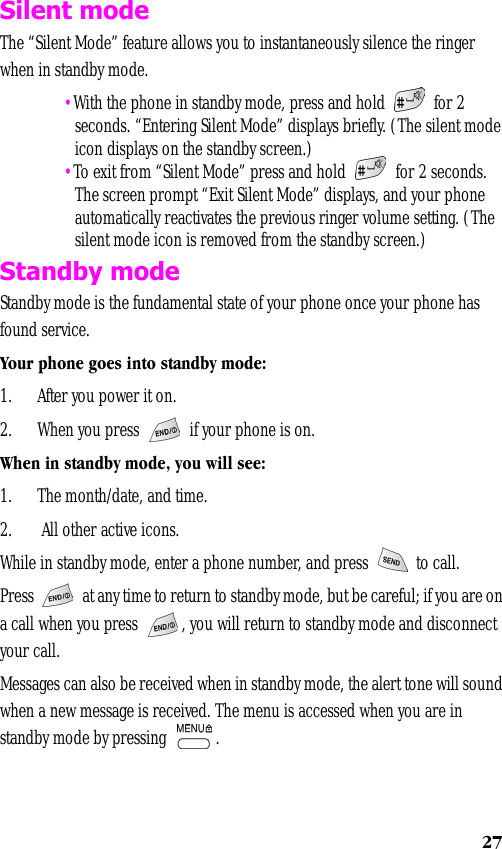 27Silent modeThe “Silent Mode” feature allows you to instantaneously silence the ringer when in standby mode.  •With the phone in standby mode, press and hold   for 2 seconds. “Entering Silent Mode” displays briefly. (The silent mode icon displays on the standby screen.) •To exit from “Silent Mode” press and hold   for 2 seconds. The screen prompt “Exit Silent Mode” displays, and your phone automatically reactivates the previous ringer volume setting. (The silent mode icon is removed from the standby screen.)Standby modeStandby mode is the fundamental state of your phone once your phone has found service. Your phone goes into standby mode:1. After you power it on.2. When you press   if your phone is on.When in standby mode, you will see:1. The month/date, and time.2.  All other active icons.While in standby mode, enter a phone number, and press   to call.Press   at any time to return to standby mode, but be careful; if you are on a call when you press  , you will return to standby mode and disconnect your call. Messages can also be received when in standby mode, the alert tone will sound when a new message is received. The menu is accessed when you are in standby mode by pressing  .