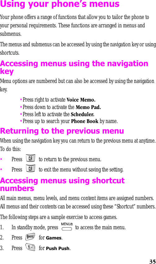 35Using your phone’s menusYour phone offers a range of functions that allow you to tailor the phone to your personal requirements. These functions are arranged in menus and submenus.The menus and submenus can be accessed by using the navigation key or using shortcuts.Accessing menus using the navigation keyMenu options are numbered but can also be accessed by using the navigation key. •Press right to activate Voice Memo. •Press down to activate the Memo Pad. •Press left to activate the Scheduler. •Press up to search your Phone Book by name.Returning to the previous menuWhen using the navigation key you can return to the previous menu at anytime. To do this:•Press   to return to the previous menu. •Press   to exit the menu without saving the setting.Accessing menus using shortcut numbersAll main menus, menu levels, and menu content items are assigned numbers. All menus and their contents can be accessed using these “Shortcut” numbers. The following steps are a sample exercise to access games.1. In standby mode, press   to access the main menu.2. Press  for Games.3. Press  for Push Push.