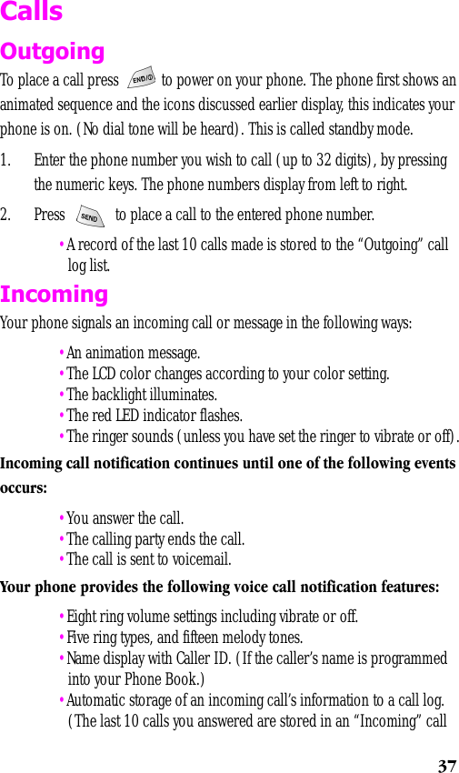 37CallsOutgoingTo place a call press   to power on your phone. The phone first shows an animated sequence and the icons discussed earlier display, this indicates your phone is on. (No dial tone will be heard). This is called standby mode.1. Enter the phone number you wish to call (up to 32 digits), by pressing the numeric keys. The phone numbers display from left to right.2. Press     to place a call to the entered phone number. •A record of the last 10 calls made is stored to the “Outgoing” call log list. Incoming Your phone signals an incoming call or message in the following ways: •An animation message. •The LCD color changes according to your color setting. •The backlight illuminates. •The red LED indicator flashes. •The ringer sounds (unless you have set the ringer to vibrate or off).Incoming call notification continues until one of the following events occurs: •You answer the call. •The calling party ends the call. •The call is sent to voicemail.Your phone provides the following voice call notification features: •Eight ring volume settings including vibrate or off. •Five ring types, and fifteen melody tones. •Name display with Caller ID. (If the caller’s name is programmed into your Phone Book.) •Automatic storage of an incoming call’s information to a call log. (The last 10 calls you answered are stored in an “Incoming” call 
