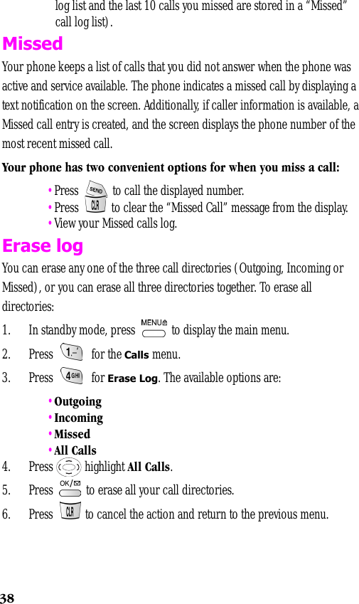38log list and the last 10 calls you missed are stored in a “Missed” call log list).MissedYour phone keeps a list of calls that you did not answer when the phone was active and service available. The phone indicates a missed call by displaying a text notification on the screen. Additionally, if caller information is available, a Missed call entry is created, and the screen displays the phone number of the most recent missed call.Your phone has two convenient options for when you miss a call: •Press   to call the displayed number. •Press   to clear the “Missed Call” message from the display. •View your Missed calls log.Erase logYou can erase any one of the three call directories (Outgoing, Incoming or Missed), or you can erase all three directories together. To erase all directories:1. In standby mode, press   to display the main menu.2. Press  for the Calls menu.3. Press  for Erase Log. The available options are:  •Outgoing •Incoming •Missed •All Calls4. Press   highlight All Calls.5. Press   to erase all your call directories.6. Press   to cancel the action and return to the previous menu.