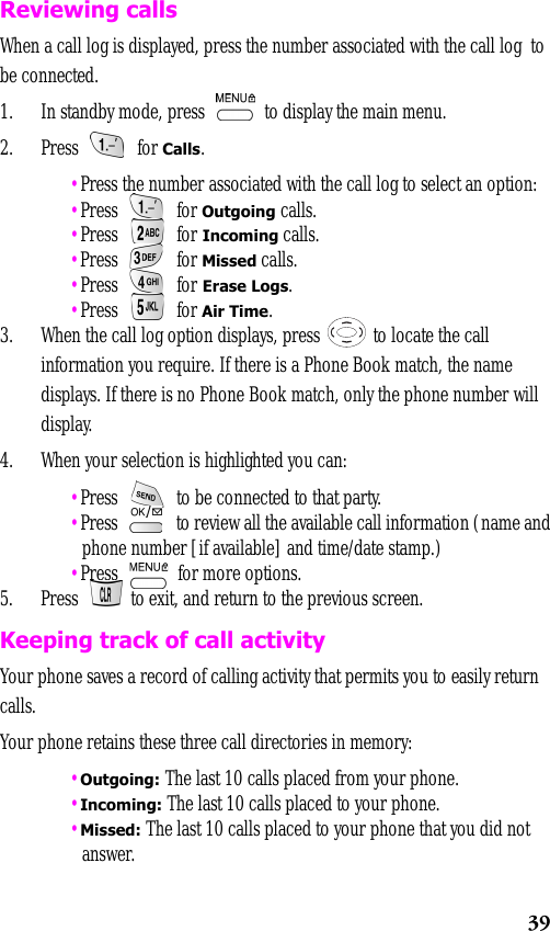 39Reviewing callsWhen a call log is displayed, press the number associated with the call log  to be connected.1. In standby mode, press   to display the main menu.2. Press  for Calls. •Press the number associated with the call log to select an option: •Press  for Outgoing calls. •Press  for Incoming calls. •Press  for Missed calls. •Press  for Erase Logs. •Press  for Air Time.3. When the call log option displays, press   to locate the call information you require. If there is a Phone Book match, the name displays. If there is no Phone Book match, only the phone number will display.4. When your selection is highlighted you can: •Press   to be connected to that party. •Press   to review all the available call information (name and phone number [if available] and time/date stamp.) •Press   for more options.5. Press   to exit, and return to the previous screen.Keeping track of call activityYour phone saves a record of calling activity that permits you to easily return calls.Your phone retains these three call directories in memory: •Outgoing: The last 10 calls placed from your phone. •Incoming: The last 10 calls placed to your phone. •Missed: The last 10 calls placed to your phone that you did not answer.