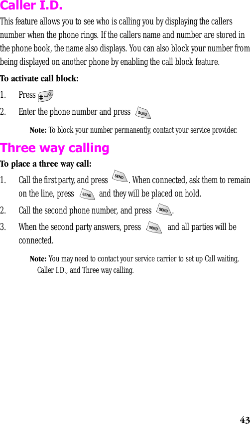 43Caller I.D.This feature allows you to see who is calling you by displaying the callers number when the phone rings. If the callers name and number are stored in the phone book, the name also displays. You can also block your number from being displayed on another phone by enabling the call block feature. To activate call block:1. Press2. Enter the phone number and press Note: To block your number permanently, contact your service provider.Three way callingTo place a three way call:1. Call the first party, and press  . When connected, ask them to remain on the line, press   and they will be placed on hold.2. Call the second phone number, and press  .3. When the second party answers, press   and all parties will be connected.Note: You may need to contact your service carrier to set up Call waiting, Caller I.D., and Three way calling.