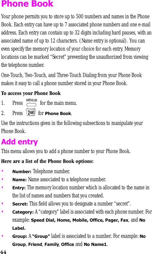 44Phone BookYour phone permits you to store up to 500 numbers and names in the Phone Book. Each entry can have up to 7 associated phone numbers and one e-mail address. Each entry can contain up to 32 digits including hard pauses, with an associated name of up to 12 characters. (Name entry is optional). You can even specify the memory location of your choice for each entry. Memory locations can be marked “Secret” preventing the unauthorized from viewing the telephone number.One-Touch, Two-Touch, and Three-Touch Dialing from your Phone Book makes it easy to call a phone number stored in your Phone Book.To access your Phone Book1. Press   for the main menu. 2. Press  for Phone Book.Use the instructions given in the following subsections to manipulate your Phone Book.  Add entryThis menu allows you to add a phone number to your Phone Book.Here are a list of the Phone Book options:•Number: Telephone number.•Name: Name associated to a telephone number.•Entry: The memory location number which is allocated to the name in the list of names and numbers that you created.•Secret: This field allows you to designate a number “secret”.•Category: A “category” label is associated with each phone number. For example: Speed Dial, Home, Mobile, Office, Pager, Fax, and No Label.•Group: A “Group” label is associated to a number. For example: No Group, Friend, Family, Office and No Name1.