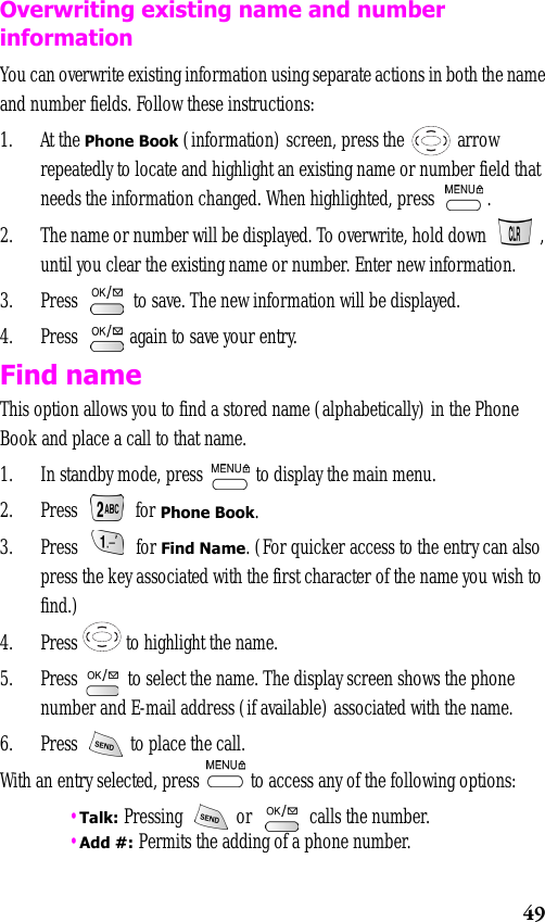 49Overwriting existing name and number informationYou can overwrite existing information using separate actions in both the name and number fields. Follow these instructions:1. At the Phone Book (information) screen, press the   arrow repeatedly to locate and highlight an existing name or number field that needs the information changed. When highlighted, press  .2. The name or number will be displayed. To overwrite, hold down  , until you clear the existing name or number. Enter new information.3. Press   to save. The new information will be displayed.4. Press   again to save your entry.Find nameThis option allows you to find a stored name (alphabetically) in the Phone Book and place a call to that name. 1. In standby mode, press   to display the main menu.2. Press  for Phone Book.3. Press  for Find Name. (For quicker access to the entry can also press the key associated with the first character of the name you wish to find.)4. Press   to highlight the name.5. Press   to select the name. The display screen shows the phone number and E-mail address (if available) associated with the name. 6. Press   to place the call. With an entry selected, press   to access any of the following options: •Talk: Pressing   or   calls the number. •Add #: Permits the adding of a phone number.