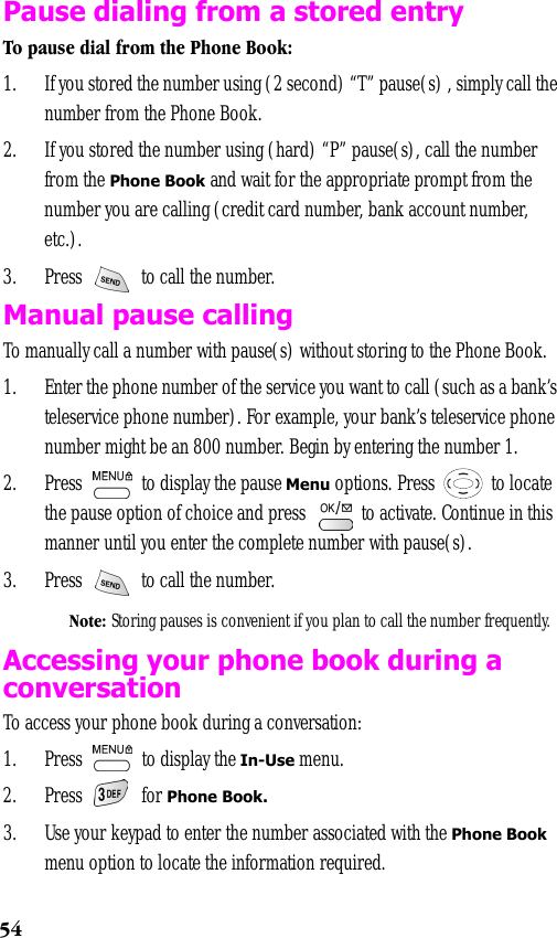 54Pause dialing from a stored entryTo pause dial from the Phone Book:1. If you stored the number using (2 second) “T” pause(s) , simply call the number from the Phone Book. 2. If you stored the number using (hard) “P” pause(s), call the number from the Phone Book and wait for the appropriate prompt from the number you are calling (credit card number, bank account number, etc.).3. Press   to call the number.Manual pause callingTo manually call a number with pause(s) without storing to the Phone Book.1. Enter the phone number of the service you want to call (such as a bank’s teleservice phone number). For example, your bank’s teleservice phone number might be an 800 number. Begin by entering the number 1.  2. Press   to display the pause Menu options. Press   to locate the pause option of choice and press   to activate. Continue in this manner until you enter the complete number with pause(s).3. Press   to call the number.Note: Storing pauses is convenient if you plan to call the number frequently.Accessing your phone book during a conversation To access your phone book during a conversation:1. Press   to display the In-Use menu.2. Press  for Phone Book.3. Use your keypad to enter the number associated with the Phone Book menu option to locate the information required. 