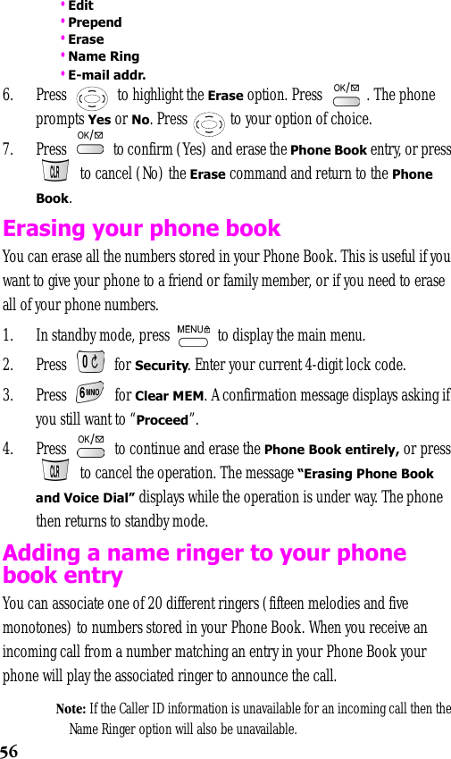 56 •Edit •Prepend •Erase •Name Ring •E-mail addr.6. Press   to highlight the Erase option. Press  . The phone prompts Yes or No. Press   to your option of choice.7. Press   to confirm (Yes) and erase the Phone Book entry, or press  to cancel (No) the Erase command and return to the Phone Book. Erasing your phone bookYou can erase all the numbers stored in your Phone Book. This is useful if you want to give your phone to a friend or family member, or if you need to erase all of your phone numbers. 1. In standby mode, press   to display the main menu.2. Press   for Security. Enter your current 4-digit lock code.3. Press  for Clear MEM. A confirmation message displays asking if you still want to “Proceed”.4. Press   to continue and erase the Phone Book entirely, or press  to cancel the operation. The message “Erasing Phone Book and Voice Dial” displays while the operation is under way. The phone then returns to standby mode.Adding a name ringer to your phone book entryYou can associate one of 20 different ringers (fifteen melodies and five monotones) to numbers stored in your Phone Book. When you receive an incoming call from a number matching an entry in your Phone Book your phone will play the associated ringer to announce the call.Note: If the Caller ID information is unavailable for an incoming call then the Name Ringer option will also be unavailable.