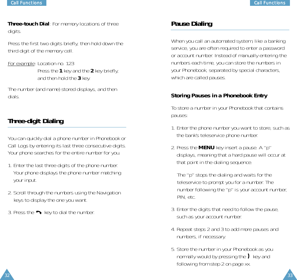 33CCaallll  FFuunnccttiioonnss32CCaallll  FFuunnccttiioonnssThree-touch Dial: For memory locations of threedigits.Press the first two digits briefly, then hold down thethird digit of the memory cell.For example: Location no. 123Press the 1key and the 2key briefly,and then hold the 3key.The number (and name) stored displays, and thendials.Three-digit DialingYou can quickly dial a phone number in Phonebook orCall Logs by entering its last three consecutive digits.Your phone searches for the entire number for you.1. Enter the last three digits of the phone number.Your phone displays the phone number matchingyour input. 2. Scroll through the numbers using the Navigationkeys to display the one you want.3. Press the  key to dial the number.Pause DialingWhen you call an automated system, like a bankingservice, you are often required to enter a passwordor account number. Instead of manually entering thenumbers each time, you can store the numbers inyour Phonebook, separated by special characters,which are called pauses.Storing Pauses in a Phonebook EntryTo store a number in your Phonebook that containspauses:1. Enter the phone number you want to store, such asthe bank’s teleservice phone number.2. Press the MENU key insert a pause. A “p”displays, meaning that a hard pause will occur atthat point in the dialing sequence.The “p” stops the dialing and waits for theteleservice to prompt you for a number. Thenumber following the “p” is your account number,PIN, etc.3. Enter the digits that need to follow the pause,such as your account number.4. Repeat steps 2 and 3 to add more pauses andnumbers, if necessary.5. Store the number in your Phonebook as younormally would by pressing the  key andfollowing from step 2 on page xx.