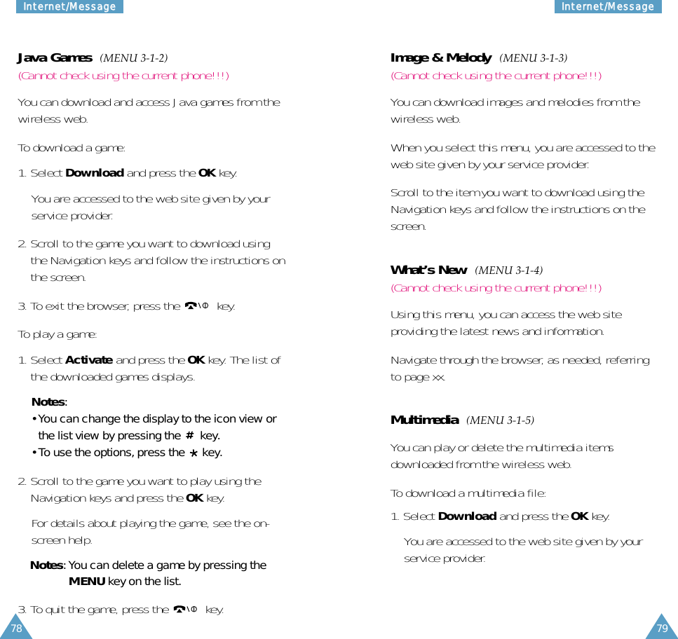 7978IInntteerrnneett//MMeessssaaggeeIInntteerrnneett//MMeessssaaggeeJava Games  (MENU 3-1-2)(Cannot check using the current phone!!!)You can download and access Java games from thewireless web.To download a game:1. Select Download and press the OK key.You are accessed to the web site given by yourservice provider.2. Scroll to the game you want to download usingthe Navigation keys and follow the instructions onthe screen.3. To exit the browser, press the  key. To play a game:1. Select Activate and press the OK key. The list ofthe downloaded games displays.Notes:• You can change the display to the icon view orthe list view by pressing the  key.• To use the options, press the  key.2. Scroll to the game you want to play using theNavigation keys and press the OK key.For details about playing the game, see the on-screen help.Notes: You can delete a game by pressing theMENU key on the list.3. To quit the game, press the  key. Image &amp; Melody  (MENU 3-1-3)(Cannot check using the current phone!!!)You can download images and melodies from thewireless web.When you select this menu, you are accessed to theweb site given by your service provider.Scroll to the item you want to download using theNavigation keys and follow the instructions on thescreen.What’s New  (MENU 3-1-4)(Cannot check using the current phone!!!)Using this menu, you can access the web siteproviding the latest news and information.Navigate through the browser, as needed, referringto page xx.Multimedia  (MENU 3-1-5)You can play or delete the multimedia itemsdownloaded from the wireless web.To download a multimedia file:1. Select Download and press the OK key.You are accessed to the web site given by yourservice provider.