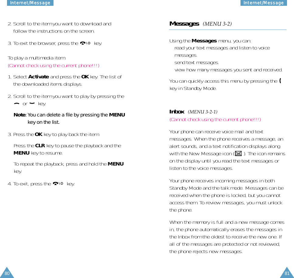 81IInntteerrnneett//MMeessssaaggee80IInntteerrnneett//MMeessssaaggee2. Scroll to the item you want to download andfollow the instructions on the screen.3. To exit the browser, press the  key. To play a multimedia item:(Cannot check using the current phone!!!)1. Select Activate and press the OK key. The list ofthe downloaded items displays.2. Scroll to the item you want to play by pressing theor key.Note: You can delete a file by pressing the MENUkey on the list.3. Press the OK key to play back the item.Press the CLR key to pause the playback and theMENU key to resume.To repeat the playback, press and hold the MENUkey.4. To exit, press the  key. Messages  (MENU 3-2)Using the Messages menu, you can:• read your text messages and listen to voicemessages.• send text messages.• view how many messages you sent and received.You can quickly access this menu by pressing the key in Standby Mode.Inbox  (MENU 3-2-1)(Cannot check using the current phone!!!)Your phone can receive voice mail and textmessages. When the phone receives a message, analert sounds, and a text notification displays alongwith the New Message icon ( ). The icon remainson the display until you read the text messages orlisten to the voice messages.Your phone receives incoming messages in bothStandby Mode and the talk mode. Messages can bereceived when the phone is locked, but you cannotaccess them. To review messages, you must unlockthe phone.When the memory is full and a new message comesin, the phone automatically erases the messages inthe Inbox from the oldest to receive the new one. Ifall of the messages are protected or not reviewed,the phone rejects new messages.