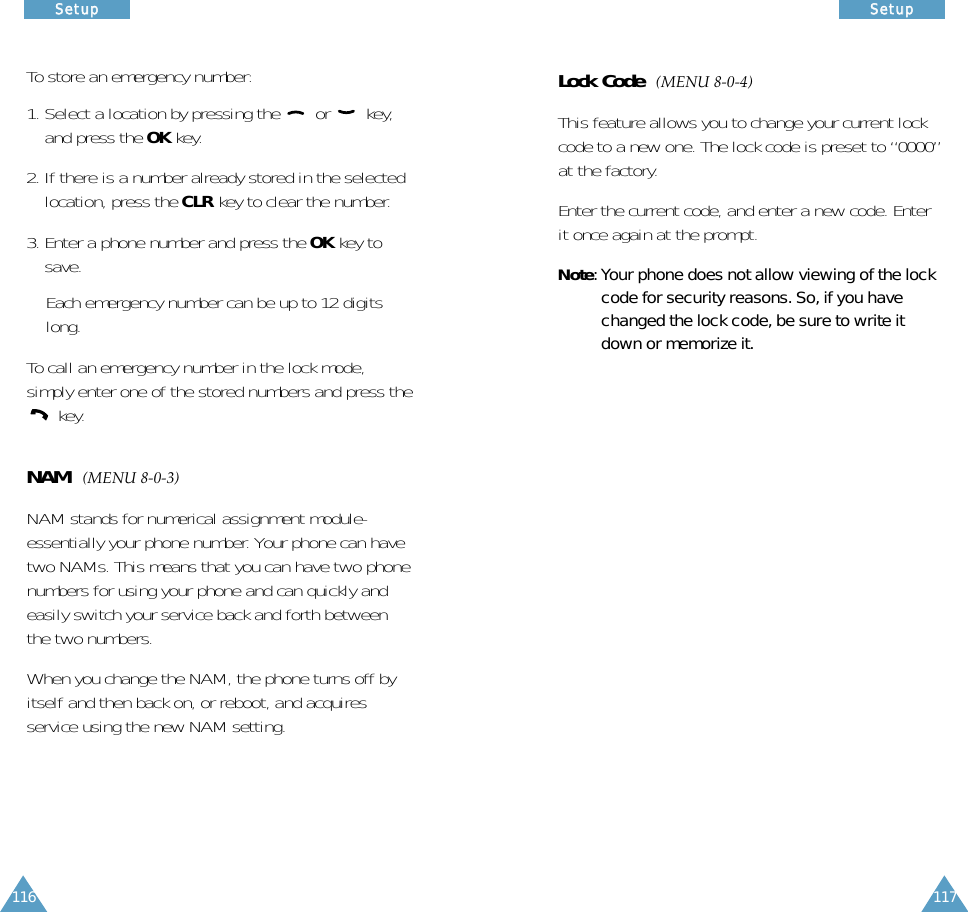 117SSeettuupp116SSeettuuppLock Code  (MENU 8-0-4)This feature allows you to change your current lockcode to a new one. The lock code is preset to “0000”at the factory.Enter the current code, and enter a new code. Enterit once again at the prompt. Note: Your phone does not allow viewing of the lockcode for security reasons. So, if you havechanged the lock code, be sure to write itdown or memorize it.To store an emergency number:1. Select a location by pressing the  or  key,and press the OK key.2. If there is a number already stored in the selectedlocation, press the CLR key to clear the number. 3. Enter a phone number and press the OK key tosave.Each emergency number can be up to 12 digitslong. To call an emergency number in the lock mode,simply enter one of the stored numbers and press thekey.NAM  (MENU 8-0-3)NAM stands for numerical assignment module-essentially your phone number. Your phone can havetwo NAMs. This means that you can have two phonenumbers for using your phone and can quickly andeasily switch your service back and forth betweenthe two numbers.When you change the NAM, the phone turns off byitself and then back on, or reboot, and acquiresservice using the new NAM setting.