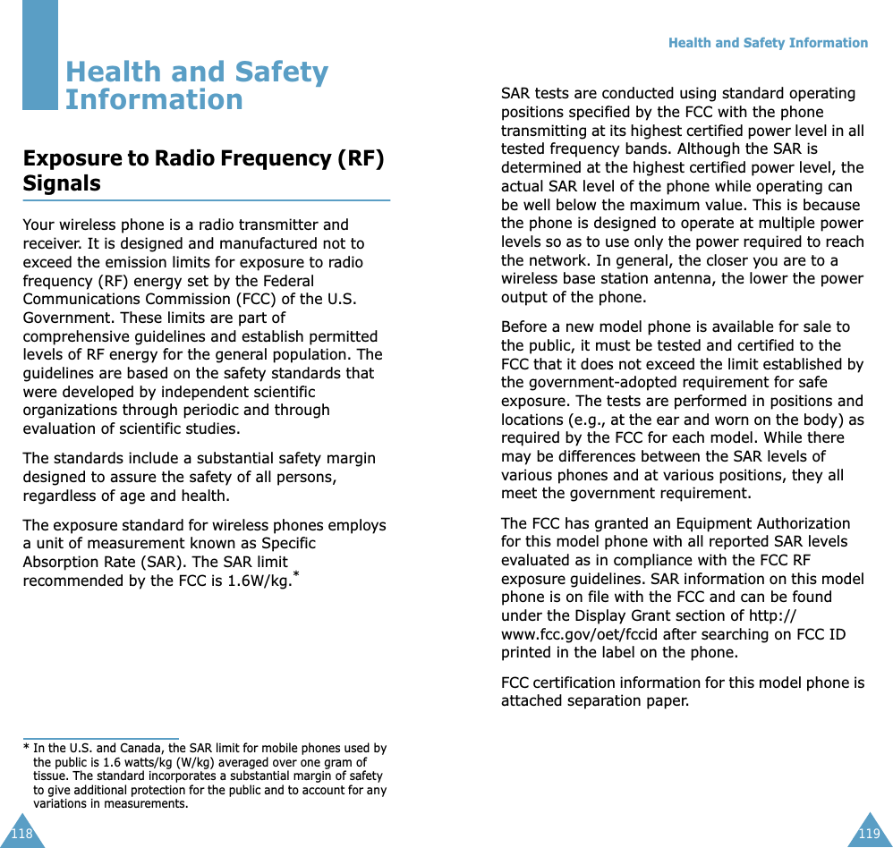 118Health and Safety InformationExposure to Radio Frequency (RF) SignalsYour wireless phone is a radio transmitter and receiver. It is designed and manufactured not to exceed the emission limits for exposure to radio frequency (RF) energy set by the Federal Communications Commission (FCC) of the U.S. Government. These limits are part of comprehensive guidelines and establish permitted levels of RF energy for the general population. The guidelines are based on the safety standards that were developed by independent scientific organizations through periodic and through evaluation of scientific studies.The standards include a substantial safety margin designed to assure the safety of all persons, regardless of age and health.The exposure standard for wireless phones employs a unit of measurement known as Specific Absorption Rate (SAR). The SAR limit recommended by the FCC is 1.6W/kg.** In the U.S. and Canada, the SAR limit for mobile phones used by the public is 1.6 watts/kg (W/kg) averaged over one gram of tissue. The standard incorporates a substantial margin of safety to give additional protection for the public and to account for any variations in measurements.Health and Safety Information119SAR tests are conducted using standard operating positions specified by the FCC with the phone transmitting at its highest certified power level in all tested frequency bands. Although the SAR is determined at the highest certified power level, the actual SAR level of the phone while operating can be well below the maximum value. This is because the phone is designed to operate at multiple power levels so as to use only the power required to reach the network. In general, the closer you are to a wireless base station antenna, the lower the power output of the phone. Before a new model phone is available for sale to the public, it must be tested and certified to the FCC that it does not exceed the limit established by the government-adopted requirement for safe exposure. The tests are performed in positions and locations (e.g., at the ear and worn on the body) as required by the FCC for each model. While there may be differences between the SAR levels of various phones and at various positions, they all meet the government requirement.The FCC has granted an Equipment Authorization for this model phone with all reported SAR levels evaluated as in compliance with the FCC RF exposure guidelines. SAR information on this model phone is on file with the FCC and can be found under the Display Grant section of http://www.fcc.gov/oet/fccid after searching on FCC ID printed in the label on the phone.FCC certification information for this model phone is attached separation paper. 