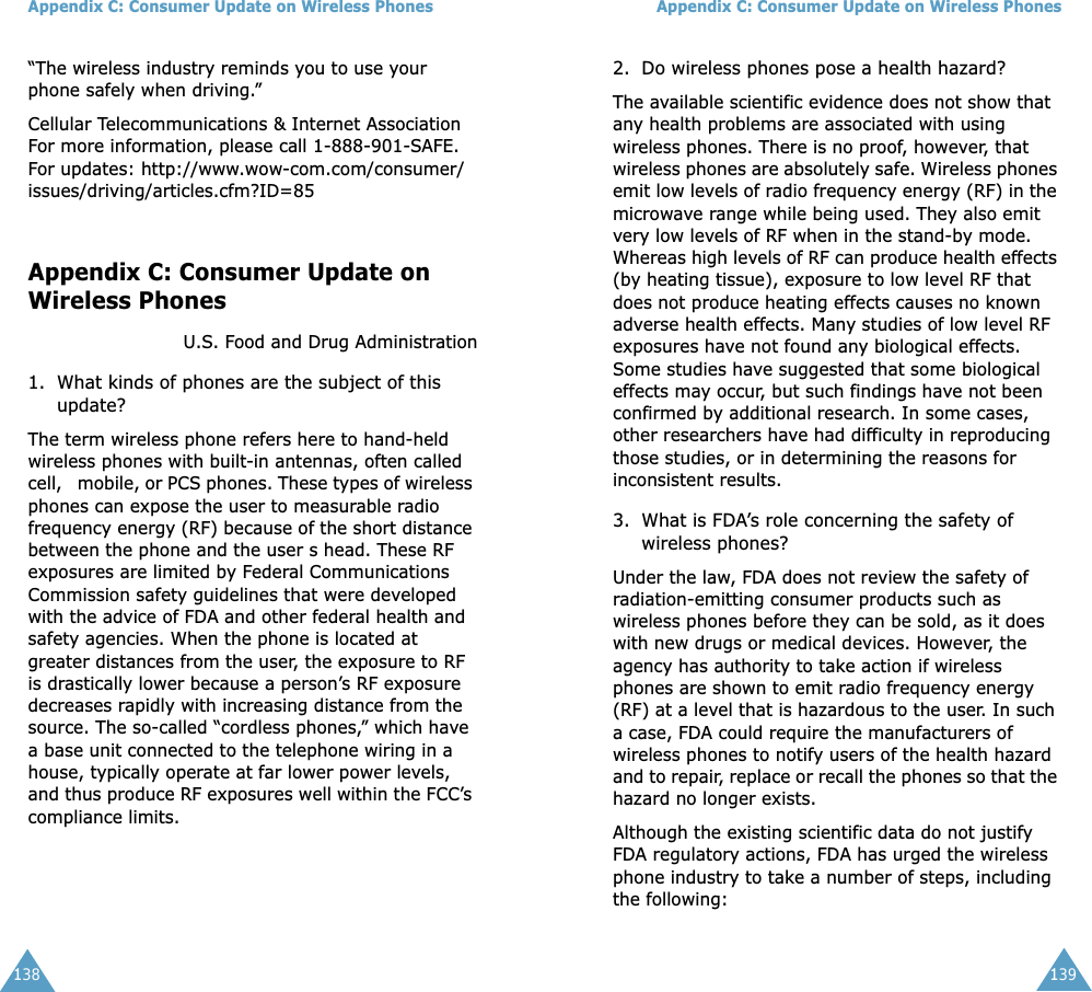 Appendix C: Consumer Update on Wireless Phones138“The wireless industry reminds you to use your phone safely when driving.”Cellular Telecommunications &amp; Internet AssociationFor more information, please call 1-888-901-SAFE. For updates: http://www.wow-com.com/consumer/issues/driving/articles.cfm?ID=85Appendix C: Consumer Update on Wireless PhonesU.S. Food and Drug Administration1. What kinds of phones are the subject of this update?The term wireless phone refers here to hand-held wireless phones with built-in antennas, often called cell,   mobile, or PCS phones. These types of wireless phones can expose the user to measurable radio frequency energy (RF) because of the short distance between the phone and the user s head. These RF exposures are limited by Federal Communications Commission safety guidelines that were developed with the advice of FDA and other federal health and safety agencies. When the phone is located at greater distances from the user, the exposure to RF is drastically lower because a person’s RF exposure decreases rapidly with increasing distance from the source. The so-called “cordless phones,” which have a base unit connected to the telephone wiring in a house, typically operate at far lower power levels, and thus produce RF exposures well within the FCC’s compliance limits.Appendix C: Consumer Update on Wireless Phones1392. Do wireless phones pose a health hazard?The available scientific evidence does not show that any health problems are associated with using wireless phones. There is no proof, however, that wireless phones are absolutely safe. Wireless phones emit low levels of radio frequency energy (RF) in the microwave range while being used. They also emit very low levels of RF when in the stand-by mode. Whereas high levels of RF can produce health effects (by heating tissue), exposure to low level RF that does not produce heating effects causes no known adverse health effects. Many studies of low level RF exposures have not found any biological effects. Some studies have suggested that some biological effects may occur, but such findings have not been confirmed by additional research. In some cases, other researchers have had difficulty in reproducing those studies, or in determining the reasons for inconsistent results.3. What is FDA’s role concerning the safety of wireless phones?Under the law, FDA does not review the safety of radiation-emitting consumer products such as wireless phones before they can be sold, as it does with new drugs or medical devices. However, the agency has authority to take action if wireless phones are shown to emit radio frequency energy (RF) at a level that is hazardous to the user. In such a case, FDA could require the manufacturers of wireless phones to notify users of the health hazard and to repair, replace or recall the phones so that the hazard no longer exists.Although the existing scientific data do not justify FDA regulatory actions, FDA has urged the wireless phone industry to take a number of steps, including the following: