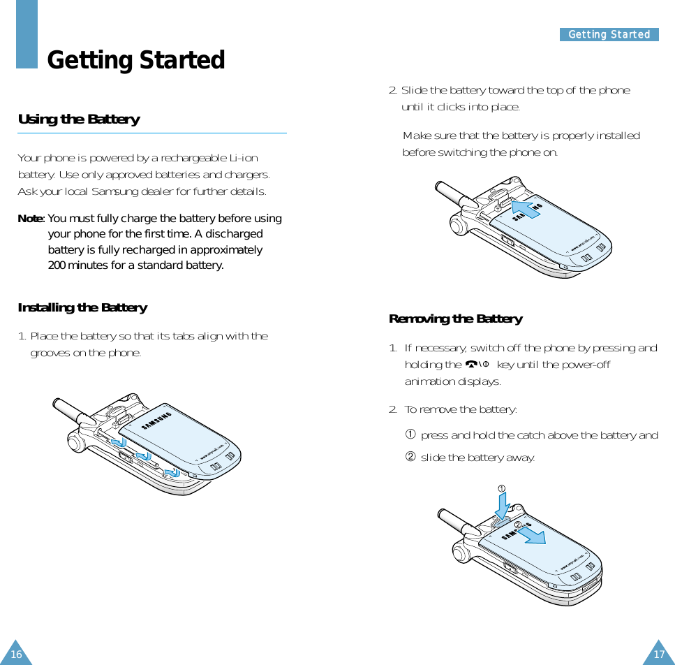 17GGeettttiinngg  SSttaarrtteedd16Getting StartedUsing the BatteryYour phone is powered by a rechargeable Li-ionbattery. Use only approved batteries and chargers.Ask your local Samsung dealer for further details.Note: You must fully charge the battery before usingyour phone for the first time. A dischargedbattery is fully recharged in approximately200 minutes for a standard battery. Installing the Battery1. Place the battery so that its tabs align with thegrooves on the phone.2. Slide the battery toward the top of the phoneuntil it clicks into place. Make sure that the battery is properly installedbefore switching the phone on.Removing the Battery1.  If necessary, switch off the phone by pressing andholding the  key until the power-offanimation displays.2.  To remove the battery: ➀ press and hold the catch above the battery and➁ slide the battery away.