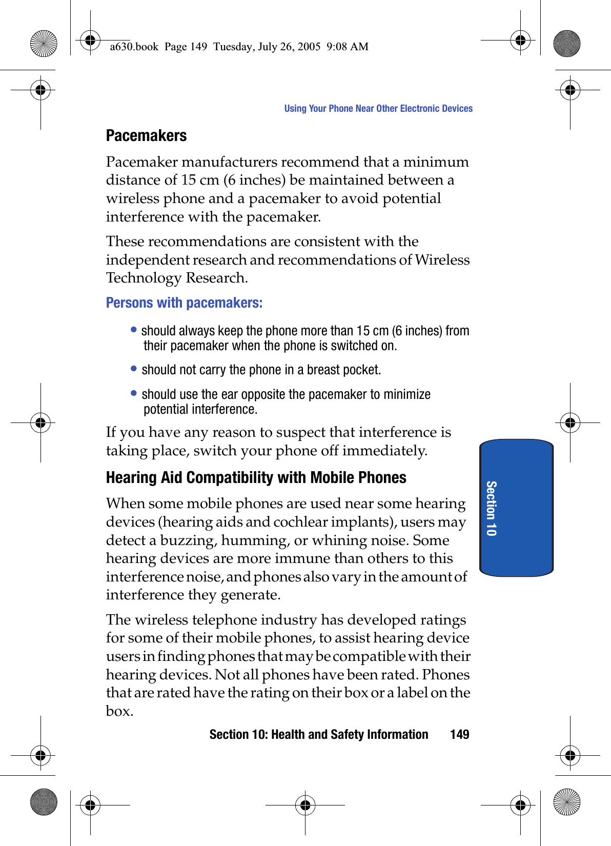 Section 10: Health and Safety Information 149Using Your Phone Near Other Electronic DevicesSection 10PacemakersPacemaker manufacturers recommend that a minimum distance of 15 cm (6 inches) be maintained between a wireless phone and a pacemaker to avoid potential interference with the pacemaker.These recommendations are consistent with the independent research and recommendations of Wireless Technology Research.Persons with pacemakers:•should always keep the phone more than 15 cm (6 inches) from their pacemaker when the phone is switched on.•should not carry the phone in a breast pocket.•should use the ear opposite the pacemaker to minimize potential interference.If you have any reason to suspect that interference is taking place, switch your phone off immediately.Hearing Aid Compatibility with Mobile PhonesWhen some mobile phones are used near some hearing devices (hearing aids and cochlear implants), users may detect a buzzing, humming, or whining noise. Some hearing devices are more immune than others to this interference noise, and phones also vary in the amount of interference they generate.The wireless telephone industry has developed ratings for some of their mobile phones, to assist hearing device users in finding phones that may be compatible with their hearing devices. Not all phones have been rated. Phones that are rated have the rating on their box or a label on the box.a630.book Page 149 Tuesday, July 26, 2005 9:08 AM