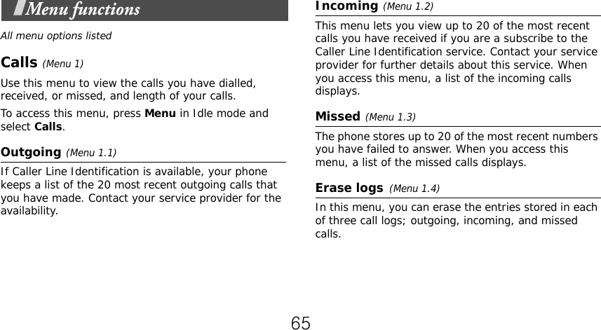  Menu functionsAll menu options listedCalls (Menu 1)Use this menu to view the calls you have dialled, received, or missed, and length of your calls.To access this menu, press Menu in Idle mode and select Calls.Outgoing(Menu 1.1)If Caller Line Identification is available, your phone keeps a list of the 20 most recent outgoing calls that you have made. Contact your service provider for the availability.Incoming(Menu 1.2) This menu lets you view up to 20 of the most recent calls you have received if you are a subscribe to the Caller Line Identification service. Contact your service provider for further details about this service. When you access this menu, a list of the incoming calls displays. Missed(Menu 1.3)The phone stores up to 20 of the most recent numbers you have failed to answer. When you access this menu, a list of the missed calls displays.Erase logs(Menu 1.4) In this menu, you can erase the entries stored in each of three call logs; outgoing, incoming, and missed calls. 65