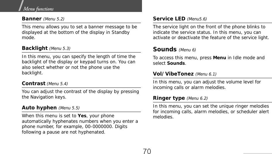 Menu functions  Banner (Menu 5.2)This menu allows you to set a banner message to be displayed at the bottom of the display in Standby mode.Backlight (Menu 5.3)In this menu, you can specify the length of time the backlight of the display or keypad turns on. You can also select whether or not the phone use the backlight.Contrast (Menu 5.4)You can adjust the contrast of the display by pressing the Navigation keys.Auto hyphen (Menu 5.5)When this menu is set to Yes, your phone automatically hyphenates numbers when you enter a phone number, for example, 00-0000000. Digits following a pause are not hyphenated.Service LED (Menu5.6)The service light on the front of the phone blinks to indicate the service status. In this menu, you can activate or deactivate the feature of the service light.Sounds (Menu 6) To access this menu, press Menu in Idle mode and select Sounds.Vol/VibeTonez (Menu 6.1)In this menu, you can adjust the volume level for incoming calls or alarm melodies.Ringer type (Menu 6.2)In this menu, you can set the unique ringer melodies for incoming calls, alarm melodies, or scheduler alert melodies.70