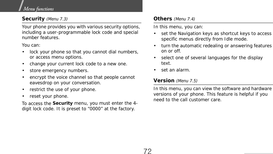 Menu functions  Security (Menu 7.3)Your phone provides you with various security options, including a user-programmable lock code and special number features. You can:• lock your phone so that you cannot dial numbers, or access menu options.• change your current lock code to a new one.• store emergency numbers.• encrypt the voice channel so that people cannot eavesdrop on your conversation.• restrict the use of your phone.• reset your phone.To access the Security menu, you must enter the 4-digit lock code. It is preset to “0000” at the factory.Others (Menu 7.4)In this menu, you can:• set the Navigation keys as shortcut keys to access specific menus directly from Idle mode.• turn the automatic redealing or answering features on or off.• select one of several languages for the display text.• set an alarm.Version (Menu 7.5)In this menu, you can view the software and hardware versions of your phone. This feature is helpful if you need to the call customer care.72