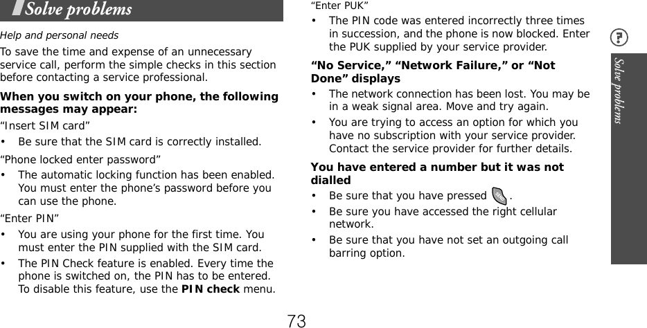 Solve problems Solve problemsHelp and personal needsTo save the time and expense of an unnecessary service call, perform the simple checks in this section before contacting a service professional.When you switch on your phone, the following messages may appear:“Insert SIM card”• Be sure that the SIM card is correctly installed.“Phone locked enter password”• The automatic locking function has been enabled. You must enter the phone’s password before you can use the phone.“Enter PIN”• You are using your phone for the first time. You must enter the PIN supplied with the SIM card.• The PIN Check feature is enabled. Every time the phone is switched on, the PIN has to be entered. To disable this feature, use the PIN check menu.“Enter PUK”• The PIN code was entered incorrectly three times in succession, and the phone is now blocked. Enter the PUK supplied by your service provider.“No Service,” “Network Failure,” or “Not Done” displays• The network connection has been lost. You may be in a weak signal area. Move and try again.• You are trying to access an option for which you have no subscription with your service provider. Contact the service provider for further details.You have entered a number but it was not dialled• Be sure that you have pressed  .• Be sure you have accessed the right cellular network.• Be sure that you have not set an outgoing call barring option.73