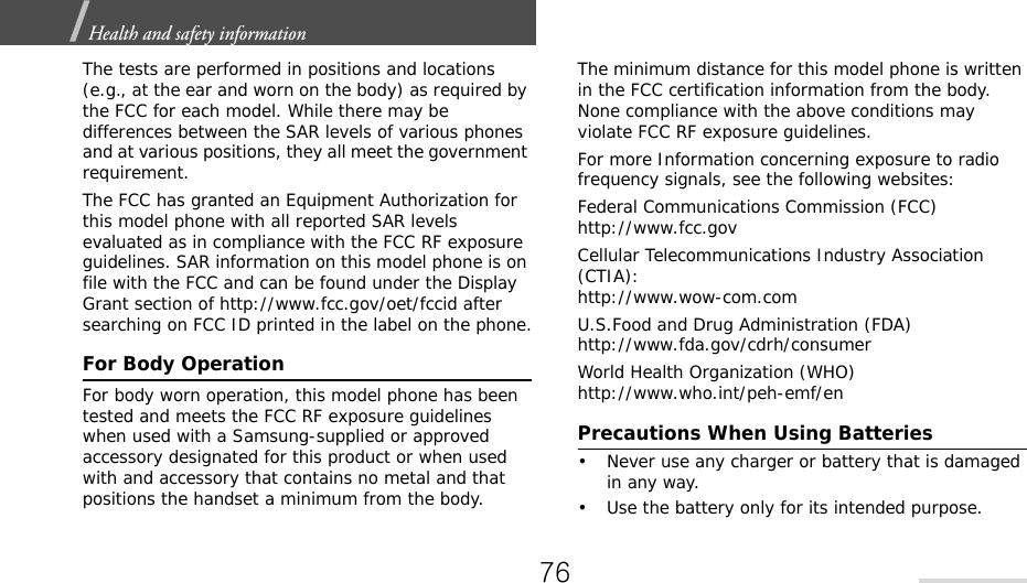Health and safety information  The tests are performed in positions and locations (e.g., at the ear and worn on the body) as required by the FCC for each model. While there may be differences between the SAR levels of various phones and at various positions, they all meet the government requirement.The FCC has granted an Equipment Authorization for this model phone with all reported SAR levels evaluated as in compliance with the FCC RF exposure guidelines. SAR information on this model phone is on file with the FCC and can be found under the Display Grant section of http://www.fcc.gov/oet/fccid after searching on FCC ID printed in the label on the phone.For Body OperationFor body worn operation, this model phone has been tested and meets the FCC RF exposure guidelines when used with a Samsung-supplied or approved accessory designated for this product or when used with and accessory that contains no metal and that positions the handset a minimum from the body.The minimum distance for this model phone is written in the FCC certification information from the body. None compliance with the above conditions may violate FCC RF exposure guidelines.For more Information concerning exposure to radio frequency signals, see the following websites:Federal Communications Commission (FCC)http://www.fcc.govCellular Telecommunications Industry Association (CTIA):http://www.wow-com.comU.S.Food and Drug Administration (FDA)http://www.fda.gov/cdrh/consumerWorld Health Organization (WHO)http://www.who.int/peh-emf/enPrecautions When Using Batteries• Never use any charger or battery that is damaged in any way.• Use the battery only for its intended purpose.76