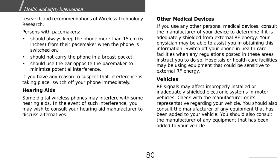 Health and safety information  research and recommendations of Wireless Technology Research.Persons with pacemakers:• should always keep the phone more than 15 cm (6 inches) from their pacemaker when the phone is switched on.• should not carry the phone in a breast pocket.• should use the ear opposite the pacemaker to minimize potential interference.If you have any reason to suspect that interference is taking place, switch off your phone immediately.Hearing AidsSome digital wireless phones may interfere with some hearing aids. In the event of such interference, you may wish to consult your hearing aid manufacturer to discuss alternatives.Other Medical DevicesIf you use any other personal medical devices, consult the manufacturer of your device to determine if it is adequately shielded from external RF energy. Your physician may be able to assist you in obtaining this information. Switch off your phone in health care facilities when any regulations posted in these areas instruct you to do so. Hospitals or health care facilities may be using equipment that could be sensitive to external RF energy.VehiclesRF signals may affect improperly installed or inadequately shielded electronic systems in motor vehicles. Check with the manufacturer or its representative regarding your vehicle. You should also consult the manufacturer of any equipment that has been added to your vehicle. You should also consult the manufacturer of any equipment that has been added to your vehicle.80