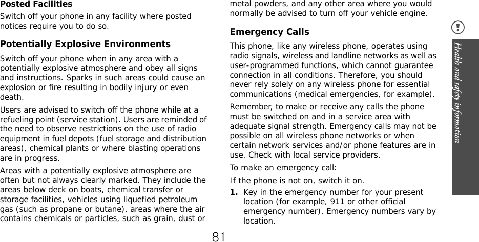 Health and safety information Posted FacilitiesSwitch off your phone in any facility where posted notices require you to do so.Potentially Explosive EnvironmentsSwitch off your phone when in any area with a potentially explosive atmosphere and obey all signs and instructions. Sparks in such areas could cause an explosion or fire resulting in bodily injury or even death.Users are advised to switch off the phone while at a refueling point (service station). Users are reminded of the need to observe restrictions on the use of radio equipment in fuel depots (fuel storage and distribution areas), chemical plants or where blasting operations are in progress.Areas with a potentially explosive atmosphere are often but not always clearly marked. They include the areas below deck on boats, chemical transfer or storage facilities, vehicles using liquefied petroleum gas (such as propane or butane), areas where the air contains chemicals or particles, such as grain, dust or metal powders, and any other area where you would normally be advised to turn off your vehicle engine.Emergency CallsThis phone, like any wireless phone, operates using radio signals, wireless and landline networks as well as user-programmed functions, which cannot guarantee connection in all conditions. Therefore, you should never rely solely on any wireless phone for essential communications (medical emergencies, for example).Remember, to make or receive any calls the phone must be switched on and in a service area with adequate signal strength. Emergency calls may not be possible on all wireless phone networks or when certain network services and/or phone features are in use. Check with local service providers.To make an emergency call:If the phone is not on, switch it on.1.Key in the emergency number for your present location (for example, 911 or other official emergency number). Emergency numbers vary by location.81