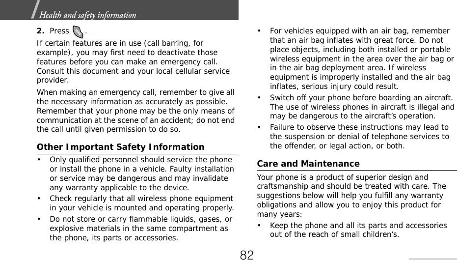 Health and safety information  2.Press .If certain features are in use (call barring, for example), you may first need to deactivate those features before you can make an emergency call. Consult this document and your local cellular service provider.When making an emergency call, remember to give all the necessary information as accurately as possible. Remember that your phone may be the only means of communication at the scene of an accident; do not end the call until given permission to do so.Other Important Safety Information• Only qualified personnel should service the phone or install the phone in a vehicle. Faulty installation or service may be dangerous and may invalidate any warranty applicable to the device.• Check regularly that all wireless phone equipment in your vehicle is mounted and operating properly.• Do not store or carry flammable liquids, gases, or explosive materials in the same compartment as the phone, its parts or accessories.• For vehicles equipped with an air bag, remember that an air bag inflates with great force. Do not place objects, including both installed or portable wireless equipment in the area over the air bag or in the air bag deployment area. If wireless equipment is improperly installed and the air bag inflates, serious injury could result.• Switch off your phone before boarding an aircraft. The use of wireless phones in aircraft is illegal and may be dangerous to the aircraft’s operation.• Failure to observe these instructions may lead to the suspension or denial of telephone services to the offender, or legal action, or both.Care and MaintenanceYour phone is a product of superior design and craftsmanship and should be treated with care. The suggestions below will help you fulfill any warranty obligations and allow you to enjoy this product for many years:• Keep the phone and all its parts and accessories out of the reach of small children’s.82