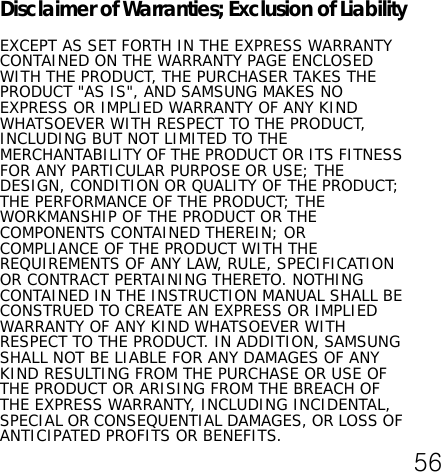 Disclaimer of Warranties; Exclusion of LiabilityEXCEPT AS SET FORTH IN THE EXPRESS WARRANTY CONTAINED ON THE WARRANTY PAGE ENCLOSED WITH THE PRODUCT, THE PURCHASER TAKES THE PRODUCT &quot;AS IS&quot;, AND SAMSUNG MAKES NO EXPRESS OR IMPLIED WARRANTY OF ANY KIND WHATSOEVER WITH RESPECT TO THE PRODUCT, INCLUDING BUT NOT LIMITED TO THE MERCHANTABILITY OF THE PRODUCT OR ITS FITNESS FOR ANY PARTICULAR PURPOSE OR USE; THE DESIGN, CONDITION OR QUALITY OF THE PRODUCT; THE PERFORMANCE OF THE PRODUCT; THE WORKMANSHIP OF THE PRODUCT OR THE COMPONENTS CONTAINED THEREIN; OR COMPLIANCE OF THE PRODUCT WITH THE REQUIREMENTS OF ANY LAW, RULE, SPECIFICATION OR CONTRACT PERTAINING THERETO. NOTHING CONTAINED IN THE INSTRUCTION MANUAL SHALL BE CONSTRUED TO CREATE AN EXPRESS OR IMPLIED WARRANTY OF ANY KIND WHATSOEVER WITH RESPECT TO THE PRODUCT. IN ADDITION, SAMSUNG SHALL NOT BE LIABLE FOR ANY DAMAGES OF ANY KIND RESULTING FROM THE PURCHASE OR USE OF THE PRODUCT OR ARISING FROM THE BREACH OF THE EXPRESS WARRANTY, INCLUDING INCIDENTAL, SPECIAL OR CONSEQUENTIAL DAMAGES, OR LOSS OF ANTICIPATED PROFITS OR BENEFITS.56