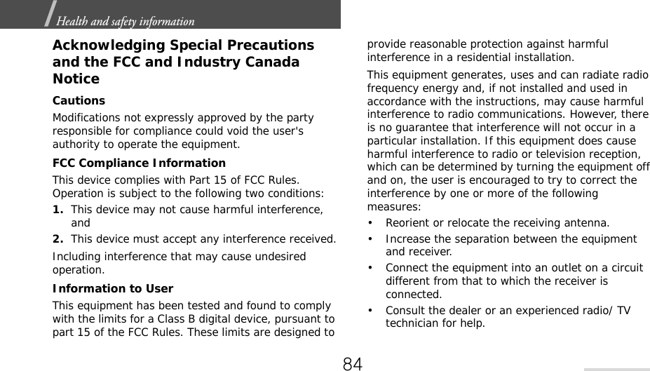 Health and safety information  Acknowledging Special Precautions and the FCC and Industry Canada NoticeCautionsModifications not expressly approved by the party responsible for compliance could void the user&apos;s authority to operate the equipment.FCC Compliance InformationThis device complies with Part 15 of FCC Rules. Operation is subject to the following two conditions:1.This device may not cause harmful interference, and2.This device must accept any interference received.Including interference that may cause undesired operation.Information to UserThis equipment has been tested and found to comply with the limits for a Class B digital device, pursuant to part 15 of the FCC Rules. These limits are designed to provide reasonable protection against harmful interference in a residential installation.This equipment generates, uses and can radiate radio frequency energy and, if not installed and used in accordance with the instructions, may cause harmful interference to radio communications. However, there is no guarantee that interference will not occur in a particular installation. If this equipment does cause harmful interference to radio or television reception, which can be determined by turning the equipment off and on, the user is encouraged to try to correct the interference by one or more of the following measures:• Reorient or relocate the receiving antenna.• Increase the separation between the equipment and receiver.• Connect the equipment into an outlet on a circuit different from that to which the receiver is connected.• Consult the dealer or an experienced radio/ TV technician for help.84