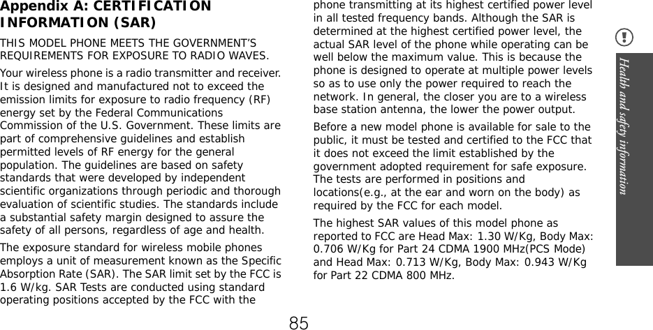 Health and safety information Appendix A: CERTIFICATIONINFORMATION (SAR)THIS MODEL PHONE MEETS THE GOVERNMENT’S REQUIREMENTS FOR EXPOSURE TO RADIO WAVES.Your wireless phone is a radio transmitter and receiver. It is designed and manufactured not to exceed the emission limits for exposure to radio frequency (RF) energy set by the Federal Communications Commission of the U.S. Government. These limits are part of comprehensive guidelines and establish permitted levels of RF energy for the general population. The guidelines are based on safety standards that were developed by independent scientific organizations through periodic and thorough evaluation of scientific studies. The standards include a substantial safety margin designed to assure the safety of all persons, regardless of age and health.The exposure standard for wireless mobile phones employs a unit of measurement known as the Specific Absorption Rate (SAR). The SAR limit set by the FCC is 1.6 W/kg. SAR Tests are conducted using standard operating positions accepted by the FCC with the phone transmitting at its highest certified power level in all tested frequency bands. Although the SAR is determined at the highest certified power level, the actual SAR level of the phone while operating can be well below the maximum value. This is because the phone is designed to operate at multiple power levels so as to use only the power required to reach the network. In general, the closer you are to a wireless base station antenna, the lower the power output.Before a new model phone is available for sale to the public, it must be tested and certified to the FCC that it does not exceed the limit established by the government adopted requirement for safe exposure. The tests are performed in positions and locations(e.g., at the ear and worn on the body) as required by the FCC for each model.The highest SAR values of this model phone as reported to FCC are Head Max: 1.30 W/Kg, Body Max: 0.706 W/Kg for Part 24 CDMA 1900 MHz(PCS Mode) and Head Max: 0.713 W/Kg, Body Max: 0.943 W/Kg  for Part 22 CDMA 800 MHz.85