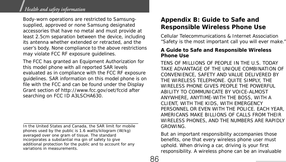 Health and safety information  Body-worn operations are restricted to Samsung-supplied, approved or none Samsung designated accessories that have no metal and must provide at least 2.5cm separation between the device, including its antenna whether extended or retracted, and the user’s body. None compliance to the above restrictions may violate FCC RF exposure guidelines.The FCC has granted an Equipment Authorization for this model phone with all reported SAR levels evaluated as in compliance with the FCC RF exposure guidelines. SAR information on this model phone is on file with the FCC and can be found under the Display Grant section of http://www.fcc.gov/oet/fccid after searching on FCC ID A3LSCHA630.In the United States and Canada, the SAR limit for mobile phones used by the public is 1.6 watts/kilogram (W/kg) averaged over one gram of tissue. The standard incorporates a substantial ma gin of safety to give additional protection for the public and to account for any variations in measurements.Appendix B: Guide to Safe andResponsible Wireless Phone UseCellular Telecommunications &amp; Internet Association “Safety is the most important call you will ever make.”A Guide to Safe and Responsible Wireless Phone UseTENS OF MILLIONS OF PEOPLE IN THE U.S. TODAY TAKE ADVANTAGE OF THE UNIQUE COMBINATION OF CONVENIENCE, SAFETY AND VALUE DELIVERED BY THE WIRELESS TELEPHONE. QUITE SIMPLY, THE WIRELESS PHONE GIVES PEOPLE THE POWERFUL ABILITY TO COMMUNICATE BY VOICE-ALMOST ANYWHERE, ANYTIME-WITH THE BOSS, WITH A CLIENT, WITH THE KIDS, WITH EMERGENCY PERSONNEL OR EVEN WITH THE POLICE. EACH YEAR, AMERICANS MAKE BILLIONS OF CALLS FROM THEIR WIRELESS PHONES, AND THE NUMBERS ARE RAPIDLY GROWING.But an important responsibility accompanies those benefits, one that every wireless phone user must uphold. When driving a car, driving is your first responsibility. A wireless phone can be an invaluable 86