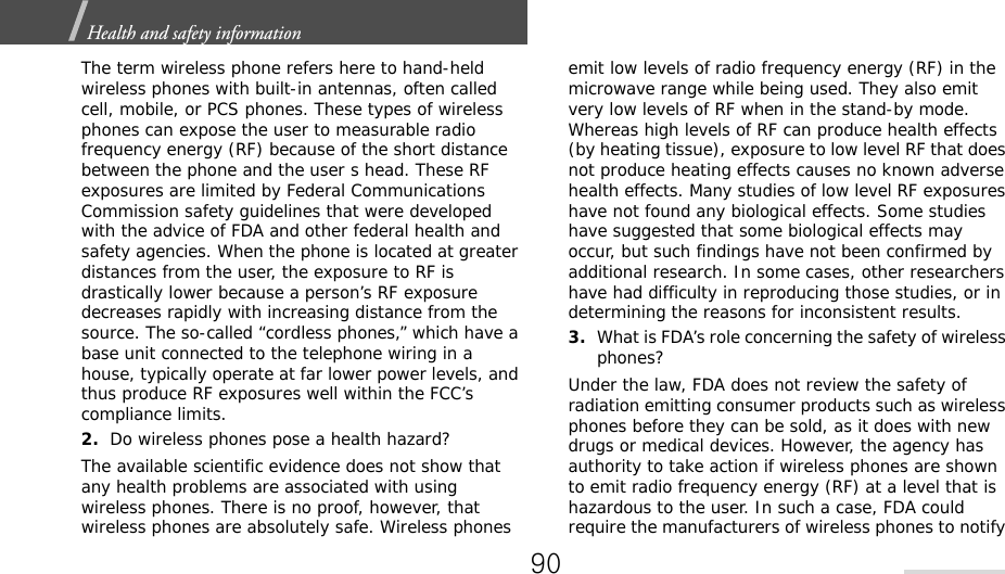 Health and safety information  The term wireless phone refers here to hand-held wireless phones with built-in antennas, often called cell, mobile, or PCS phones. These types of wireless phones can expose the user to measurable radio frequency energy (RF) because of the short distance between the phone and the user s head. These RF exposures are limited by Federal Communications Commission safety guidelines that were developed with the advice of FDA and other federal health and safety agencies. When the phone is located at greater distances from the user, the exposure to RF is drastically lower because a person’s RF exposure decreases rapidly with increasing distance from the source. The so-called “cordless phones,” which have a base unit connected to the telephone wiring in a house, typically operate at far lower power levels, and thus produce RF exposures well within the FCC’s compliance limits.2.Do wireless phones pose a health hazard?The available scientific evidence does not show that any health problems are associated with using wireless phones. There is no proof, however, that wireless phones are absolutely safe. Wireless phones emit low levels of radio frequency energy (RF) in the microwave range while being used. They also emit very low levels of RF when in the stand-by mode. Whereas high levels of RF can produce health effects (by heating tissue), exposure to low level RF that does not produce heating effects causes no known adverse health effects. Many studies of low level RF exposures have not found any biological effects. Some studies have suggested that some biological effects may occur, but such findings have not been confirmed by additional research. In some cases, other researchers have had difficulty in reproducing those studies, or in determining the reasons for inconsistent results.3.What is FDA’s role concerning the safety of wireless phones?Under the law, FDA does not review the safety of radiation emitting consumer products such as wireless phones before they can be sold, as it does with new drugs or medical devices. However, the agency has authority to take action if wireless phones are shown to emit radio frequency energy (RF) at a level that is hazardous to the user. In such a case, FDA could require the manufacturers of wireless phones to notify 90