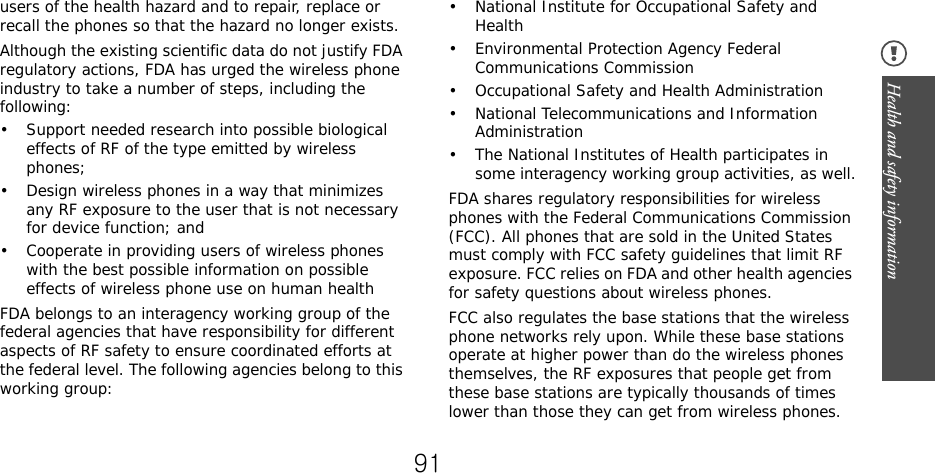 Health and safety information users of the health hazard and to repair, replace or recall the phones so that the hazard no longer exists.Although the existing scientific data do not justify FDA regulatory actions, FDA has urged the wireless phone industry to take a number of steps, including the following:• Support needed research into possible biological effects of RF of the type emitted by wireless phones;• Design wireless phones in a way that minimizes any RF exposure to the user that is not necessary for device function; and• Cooperate in providing users of wireless phones with the best possible information on possible effects of wireless phone use on human healthFDA belongs to an interagency working group of the federal agencies that have responsibility for different aspects of RF safety to ensure coordinated efforts at the federal level. The following agencies belong to this working group:• National Institute for Occupational Safety and Health• Environmental Protection Agency Federal Communications Commission• Occupational Safety and Health Administration• National Telecommunications and Information Administration• The National Institutes of Health participates in some interagency working group activities, as well.FDA shares regulatory responsibilities for wireless phones with the Federal Communications Commission (FCC). All phones that are sold in the United States must comply with FCC safety guidelines that limit RF exposure. FCC relies on FDA and other health agencies for safety questions about wireless phones.FCC also regulates the base stations that the wireless phone networks rely upon. While these base stations operate at higher power than do the wireless phones themselves, the RF exposures that people get from these base stations are typically thousands of times lower than those they can get from wireless phones. 91