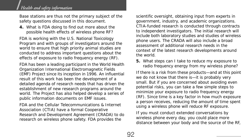 Health and safety information  Base stations are thus not the primary subject of the safety questions discussed in this document.4.What is FDA doing to find out more about the possible health effects of wireless phone RF?FDA is working with the U.S. National Toxicology Program and with groups of investigators around the world to ensure that high priority animal studies are conducted to address important questions about the effects of exposure to radio frequency energy (RF).FDA has been a leading participant in the World Health Organization International Electromagnetic Fields (EMF) Project since its inception in 1996. An influential result of this work has been the development of a detailed agenda of research needs that has driven the establishment of new research programs around the world. The Project has also helped develop a series of public information documents on EMF issues.FDA and the Cellular Telecommunications &amp; Internet Association (CTIA) have a formal Cooperative Research and Development Agreement (CRADA) to do research on wireless phone safety. FDA provides the scientific oversight, obtaining input from experts in government, industry, and academic organizations. CTIA-funded research is conducted through contracts to independent investigators. The initial research will include both laboratory studies and studies of wireless phone users. The CRADA will also include a broad assessment of additional research needs in the context of the latest research developments around the world.5.What steps can I take to reduce my exposure to radio frequency energy from my wireless phone?If there is a risk from these products—and at this point we do not know that there is—it is probably very small. But if you are concerned about avoiding even potential risks, you can take a few simple steps to minimize your exposure to radio frequency energy (RF). Since time is a key factor in how much exposure a person receives, reducing the amount of time spent using a wireless phone will reduce RF exposure.If you must conduct extended conversations by wireless phone every day, you could place more distance between your body and the source of the RF, 92