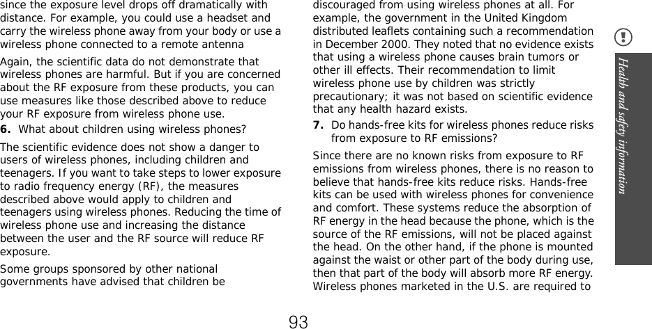 Health and safety information since the exposure level drops off dramatically with distance. For example, you could use a headset and carry the wireless phone away from your body or use a wireless phone connected to a remote antennaAgain, the scientific data do not demonstrate that wireless phones are harmful. But if you are concerned about the RF exposure from these products, you can use measures like those described above to reduce your RF exposure from wireless phone use.6.What about children using wireless phones?The scientific evidence does not show a danger to users of wireless phones, including children and teenagers. If you want to take steps to lower exposure to radio frequency energy (RF), the measures described above would apply to children and teenagers using wireless phones. Reducing the time of wireless phone use and increasing the distance between the user and the RF source will reduce RF exposure.Some groups sponsored by other national governments have advised that children be discouraged from using wireless phones at all. For example, the government in the United Kingdom distributed leaflets containing such a recommendation in December 2000. They noted that no evidence exists that using a wireless phone causes brain tumors or other ill effects. Their recommendation to limit wireless phone use by children was strictly precautionary; it was not based on scientific evidence that any health hazard exists.7.Do hands-free kits for wireless phones reduce risks from exposure to RF emissions?Since there are no known risks from exposure to RF emissions from wireless phones, there is no reason to believe that hands-free kits reduce risks. Hands-free kits can be used with wireless phones for convenience and comfort. These systems reduce the absorption of RF energy in the head because the phone, which is the source of the RF emissions, will not be placed against the head. On the other hand, if the phone is mounted against the waist or other part of the body during use, then that part of the body will absorb more RF energy. Wireless phones marketed in the U.S. are required to 93