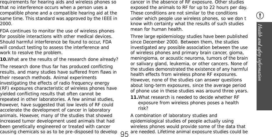 Health and safety information requirements for hearing aids and wireless phones so that no interference occurs when a person uses a compatible phone and a compatible hearing aid at the same time. This standard was approved by the IEEE in 2000.FDA continues to monitor the use of wireless phones for possible interactions with other medical devices. Should harmful interference be found to occur, FDA will conduct testing to assess the interference and work to resolve the problem.10.What are the results of the research done already?The research done thus far has produced conflicting results, and many studies have suffered from flaws in their research methods. Animal experiments investigating the effects of radio frequency energy (RF) exposures characteristic of wireless phones have yielded conflicting results that often cannot be repeated in other laboratories. A few animal studies, however, have suggested that low levels of RF could accelerate the development of cancer in laboratory animals. However, many of the studies that showed increased tumor development used animals that had been genetically engineered or treated with cancer causing chemicals so as to be pre-disposed to develop cancer in the absence of RF exposure. Other studies exposed the animals to RF for up to 22 hours per day. These conditions are not similar to the conditions under which people use wireless phones, so we don t know with certainty what the results of such studies mean for human health.Three large epidemiology studies have been published since December 2000. Between them, the studies investigated any possible association between the use of wireless phones and primary brain cancer, gioma, meningioma, or acoustic neuroma, tumors of the brain or salivary gland, leukemia, or other cancers. None of the studies demonstrated the existence of any harmful health effects from wireless phone RF exposures. However, none of the studies can answer questions about long-term exposures, since the average period of phone use in these studies was around three years.11.What research is needed to decide whether RF exposure from wireless phones poses a health risk?A combination of laboratory studies and epidemiological studies of people actually using wireless phones would provide some of the data that are needed. Lifetime animal exposure studies could be 95