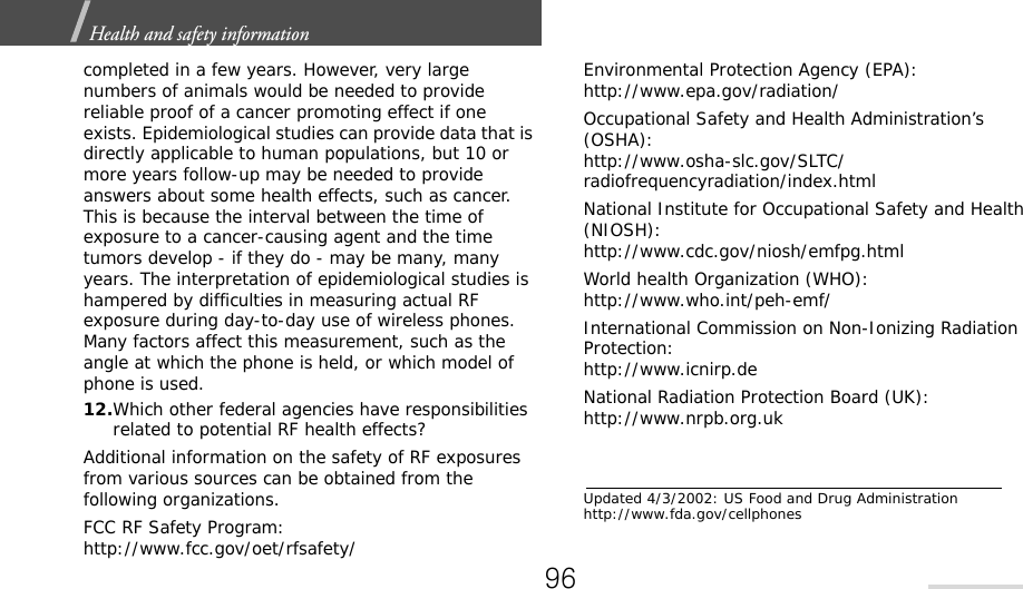 Health and safety information  completed in a few years. However, very large numbers of animals would be needed to provide reliable proof of a cancer promoting effect if one exists. Epidemiological studies can provide data that is directly applicable to human populations, but 10 or more years follow-up may be needed to provide answers about some health effects, such as cancer. This is because the interval between the time of exposure to a cancer-causing agent and the time tumors develop - if they do - may be many, many years. The interpretation of epidemiological studies is hampered by difficulties in measuring actual RF exposure during day-to-day use of wireless phones. Many factors affect this measurement, such as the angle at which the phone is held, or which model of phone is used.12.Which other federal agencies have responsibilities related to potential RF health effects?Additional information on the safety of RF exposures from various sources can be obtained from the following organizations.FCC RF Safety Program:http://www.fcc.gov/oet/rfsafety/Environmental Protection Agency (EPA):http://www.epa.gov/radiation/Occupational Safety and Health Administration’s (OSHA):http://www.osha-slc.gov/SLTC/radiofrequencyradiation/index.htmlNational Institute for Occupational Safety and Health (NIOSH):http://www.cdc.gov/niosh/emfpg.htmlWorld health Organization (WHO):http://www.who.int/peh-emf/International Commission on Non-Ionizing Radiation Protection:http://www.icnirp.deNational Radiation Protection Board (UK):http://www.nrpb.org.ukUpdated 4/3/2002: US Food and Drug Administration http://www.fda.gov/cellphones96