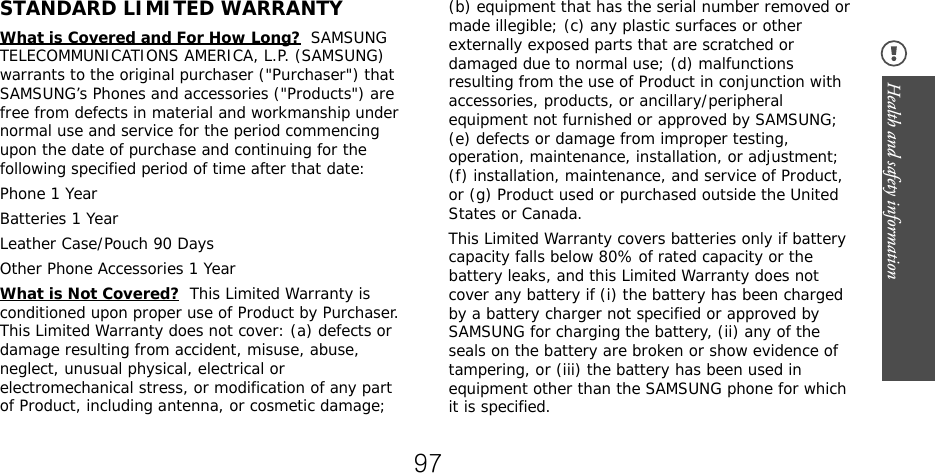 Health and safety information STANDARD LIMITED WARRANTYWhat is Covered and For How Long?  SAMSUNG TELECOMMUNICATIONS AMERICA, L.P. (SAMSUNG) warrants to the original purchaser (&quot;Purchaser&quot;) that SAMSUNG’s Phones and accessories (&quot;Products&quot;) are free from defects in material and workmanship under normal use and service for the period commencing upon the date of purchase and continuing for the following specified period of time after that date:Phone 1 YearBatteries 1 YearLeather Case/Pouch 90 Days Other Phone Accessories 1 YearWhat is Not Covered?  This Limited Warranty is conditioned upon proper use of Product by Purchaser. This Limited Warranty does not cover: (a) defects or damage resulting from accident, misuse, abuse, neglect, unusual physical, electrical or electromechanical stress, or modification of any part of Product, including antenna, or cosmetic damage; (b) equipment that has the serial number removed or made illegible; (c) any plastic surfaces or other externally exposed parts that are scratched or damaged due to normal use; (d) malfunctions resulting from the use of Product in conjunction with accessories, products, or ancillary/peripheral equipment not furnished or approved by SAMSUNG; (e) defects or damage from improper testing, operation, maintenance, installation, or adjustment; (f) installation, maintenance, and service of Product, or (g) Product used or purchased outside the United States or Canada. This Limited Warranty covers batteries only if battery capacity falls below 80% of rated capacity or the battery leaks, and this Limited Warranty does not cover any battery if (i) the battery has been charged by a battery charger not specified or approved by SAMSUNG for charging the battery, (ii) any of the seals on the battery are broken or show evidence of tampering, or (iii) the battery has been used in equipment other than the SAMSUNG phone for which it is specified. 97