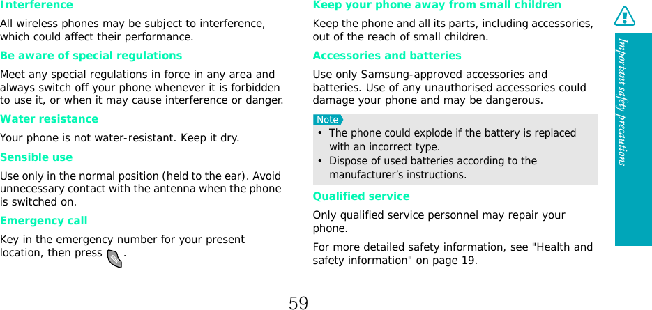 Important safety precautionsInterferenceAll wireless phones may be subject to interference, which could affect their performance.Be aware of special regulationsMeet any special regulations in force in any area and always switch off your phone whenever it is forbidden to use it, or when it may cause interference or danger.Water resistanceYour phone is not water-resistant. Keep it dry. Sensible useUse only in the normal position (held to the ear). Avoid unnecessary contact with the antenna when the phone is switched on.Emergency callKey in the emergency number for your present location, then press  . Keep your phone away from small children Keep the phone and all its parts, including accessories, out of the reach of small children.Accessories and batteriesUse only Samsung-approved accessories and batteries. Use of any unauthorised accessories could damage your phone and may be dangerous.Qualified serviceOnly qualified service personnel may repair your phone.For more detailed safety information, see &quot;Health and safety information&quot; on page 19.•  The phone could explode if the battery is replaced with an incorrect type.•  Dispose of used batteries according to the manufacturer’s instructions.59