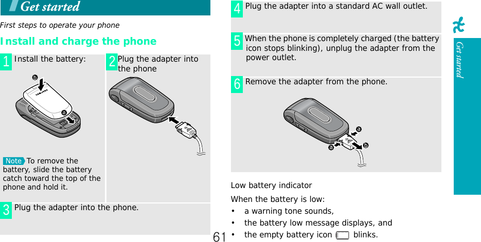 Get startedGet startedFirst steps to operate your phoneInstall and charge the phoneLow battery indicatorWhen the battery is low:• a warning tone sounds,• the battery low message displays, and• the empty battery icon   blinks. Install the battery:To remove the battery, slide the battery catch toward the top of the phone and hold it.Plug the adapter into the phone Plug the adapter into the phone.1 23 Plug the adapter into a standard AC wall outlet. When the phone is completely charged (the battery icon stops blinking), unplug the adapter from the power outlet. Remove the adapter from the phone.45661