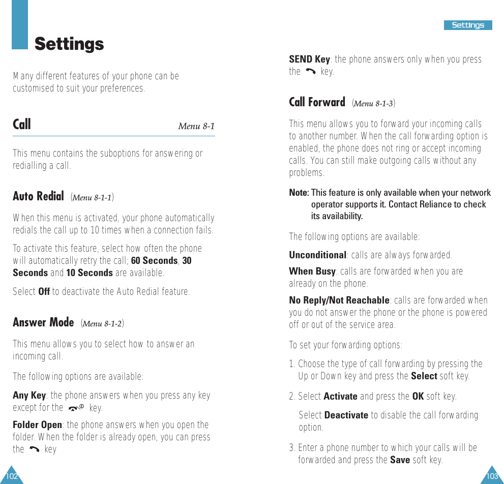 103SSeettttiinnggss102SettingsMany different features of your phone can becustomised to suit your preferences.Call  Menu 8-1This menu contains the suboptions for answering orredialling a call.Auto Redial  (Menu 8-1-1)When this menu is activated, your phone automaticallyredials the call up to 10 times when a connection fails.To activate this feature, select how often the phonewill automatically retry the call; 60 Seconds, 30Seconds and 10 Seconds are available.Select Off to deactivate the Auto Redial feature.Answer Mode  (Menu 8-1-2)This menu allows you to select how to answer anincoming call.  The following options are available:Any Key: the phone answers when you press any keyexcept for the  key.Folder Open: the phone answers when you open thefolder. When the folder is already open, you can pressthe keySEND Key: the phone answers only when you pressthe key.Call Forward  (Menu 8-1-3)This menu allows you to forward your incoming callsto another number. When the call forwarding option isenabled, the phone does not ring or accept incomingcalls. You can still make outgoing calls without anyproblems.Note: This feature is only available when your networkoperator supports it. Contact Reliance to checkits availability.The following options are available:Unconditional:calls are always forwarded.When Busy:calls are forwarded when you arealready on the phone.No Reply/Not Reachable:calls are forwarded whenyou do not answer the phone or the phone is poweredoff or out of the service area.To set your forwarding options:1. Choose the type of call forwarding by pressing theUp or Down key and press the Select soft key.2. Select Activate and press the OK soft key.Select Deactivate to disable the call forwardingoption.3. Enter a phone number to which your calls will beforwarded and press the Save soft key.