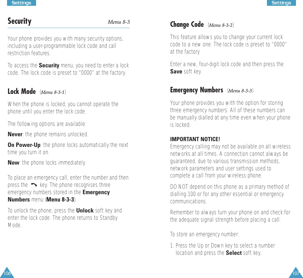 106SSeettttiinnggss107SSeettttiinnggssSecurity Menu 8-3Your phone provides you with many security options,including a user-programmable lock code and callrestriction features. To access the Security menu, you need to enter a lockcode. The lock code is preset to “0000” at the factory.Lock Mode  (Menu 8-3-1)When the phone is locked, you cannot operate thephone until you enter the lock code. The following options are available:Never: the phone remains unlocked.On Power-Up: the phone locks automatically the nexttime you turn it on.Now: the phone locks immediately.To place an emergency call, enter the number and thenpress the  key. The phone recognises threeemergency numbers stored in the EmergencyNumbers menu (Menu 8-3-3).To unlock the phone, press the Unlock soft key andenter the lock code. The phone returns to StandbyMode.Change Code  (Menu 8-3-2)This feature allows you to change your current lockcode to a new one. The lock code is preset to “0000”at the factory.Enter a new, four-digit lock code and then press theSave soft key.Emergency Numbers  (Menu 8-3-3)Your phone provides you with the option for storingthree emergency numbers. All of these numbers canbe manually dialled at any time even when your phoneis locked. IMPORTANT NOTICE! Emergency calling may not be available on all wirelessnetworks at all times. A connection cannot always beguaranteed, due to various transmission methods,network parameters and user settings used tocomplete a call from your wireless phone.DO NOT depend on this phone as a primary method ofdialling 100 or for any other essential or emergencycommunications. Remember to always turn your phone on and check forthe adequate signal strength before placing a call. To store an emergency number:1. Press the Up or Down key to select a numberlocation and press the Select soft key. 