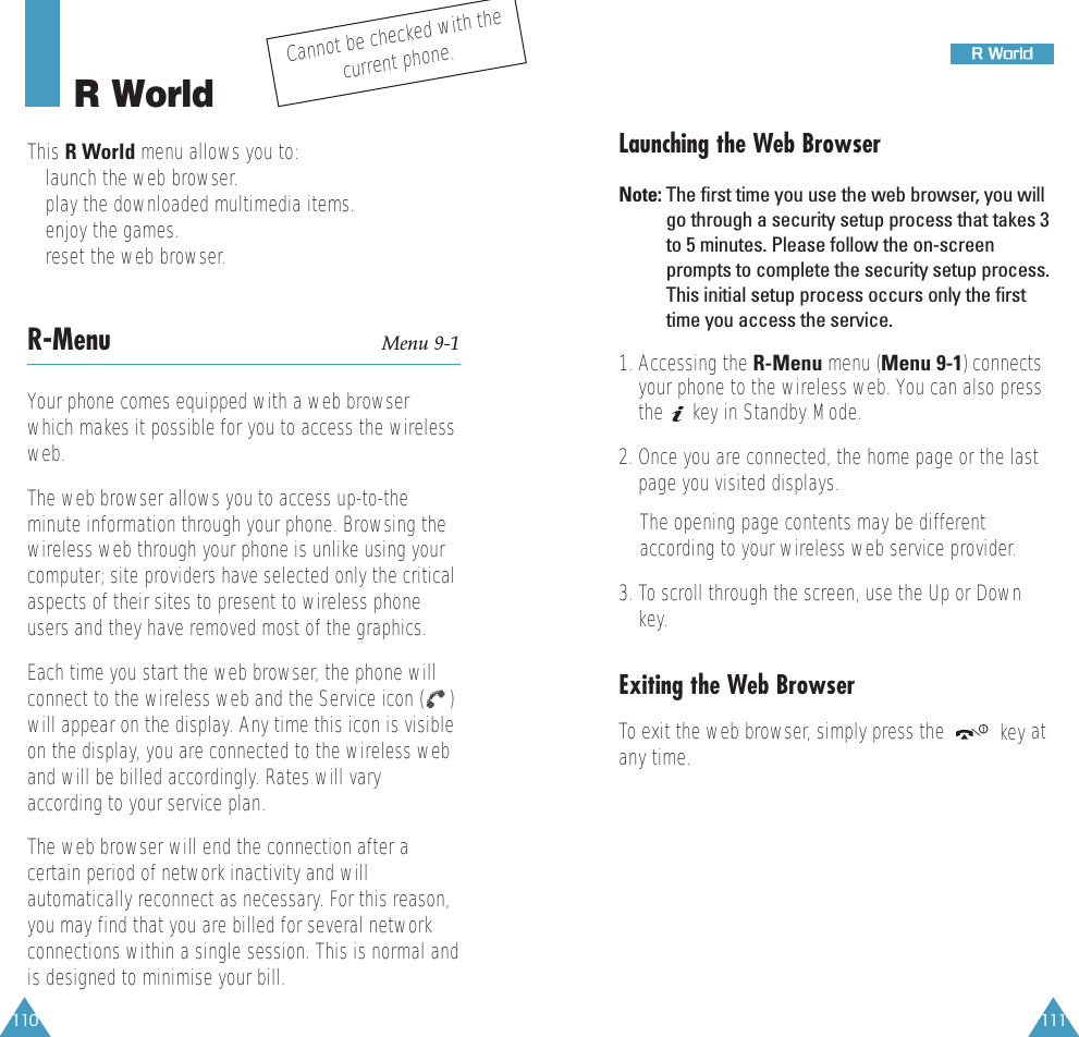 111RR  WWoorrlldd110R WorldThis R World menu allows you to:• launch the web browser.• play the downloaded multimedia items.• enjoy the games.• reset the web browser.R-Menu Menu 9-1Your phone comes equipped with a web browserwhich makes it possible for you to access the wirelessweb.The web browser allows you to access up-to-theminute information through your phone. Browsing thewireless web through your phone is unlike using yourcomputer; site providers have selected only the criticalaspects of their sites to present to wireless phoneusers and they have removed most of the graphics.Each time you start the web browser, the phone willconnect to the wireless web and the Service icon ( )will appear on the display. Any time this icon is visibleon the display, you are connected to the wireless weband will be billed accordingly. Rates will varyaccording to your service plan.The web browser will end the connection after acertain period of network inactivity and willautomatically reconnect as necessary. For this reason,you may find that you are billed for several networkconnections within a single session. This is normal andis designed to minimise your bill.Cannot be checked with thecurrent phone.Launching the Web BrowserNote: The first time you use the web browser, you willgo through a security setup process that takes 3to 5 minutes. Please follow the on-screenprompts to complete the security setup process.This initial setup process occurs only the firsttime you access the service.1. Accessing the R-Menu menu (Menu 9-1) connectsyour phone to the wireless web. You can also pressthe  key in Standby Mode.2. Once you are connected, the home page or the lastpage you visited displays.The opening page contents may be differentaccording to your wireless web service provider. 3. To scroll through the screen, use the Up or Downkey.Exiting the Web BrowserTo exit the web browser, simply press the  key atany time.