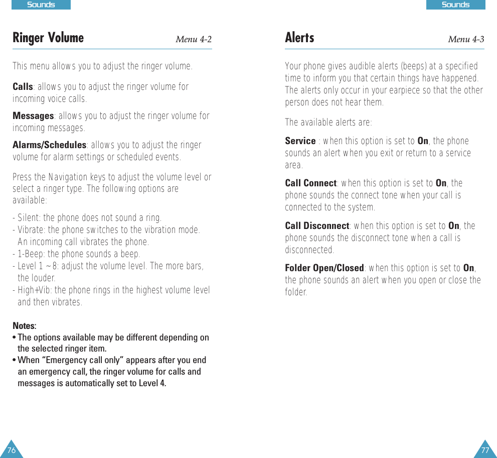 77SSoouunnddss76SSoouunnddssAlerts Menu 4-3Your phone gives audible alerts (beeps) at a specifiedtime to inform you that certain things have happened.The alerts only occur in your earpiece so that the otherperson does not hear them. The available alerts are:Service : when this option is set to On, the phonesounds an alert when you exit or return to a servicearea. Call Connect: when this option is set to On, thephone sounds the connect tone when your call isconnected to the system.Call Disconnect: when this option is set to On, thephone sounds the disconnect tone when a call isdisconnected.Folder Open/Closed: when this option is set to On,the phone sounds an alert when you open or close thefolder.Ringer Volume Menu 4-2This menu allows you to adjust the ringer volume. Calls: allows you to adjust the ringer volume forincoming voice calls.Messages: allows you to adjust the ringer volume forincoming messages.Alarms/Schedules: allows you to adjust the ringervolume for alarm settings or scheduled events.Press the Navigation keys to adjust the volume level orselect a ringer type. The following options areavailable:- Silent: the phone does not sound a ring.- Vibrate: the phone switches to the vibration mode.An incoming call vibrates the phone.- 1-Beep: the phone sounds a beep.- Level 1 ~ 8: adjust the volume level. The more bars,the louder.- High+Vib: the phone rings in the highest volume leveland then vibrates.Notes: • The options available may be different depending onthe selected ringer item.• When “Emergency call only” appears after you endan emergency call, the ringer volume for calls andmessages is automatically set to Level 4.