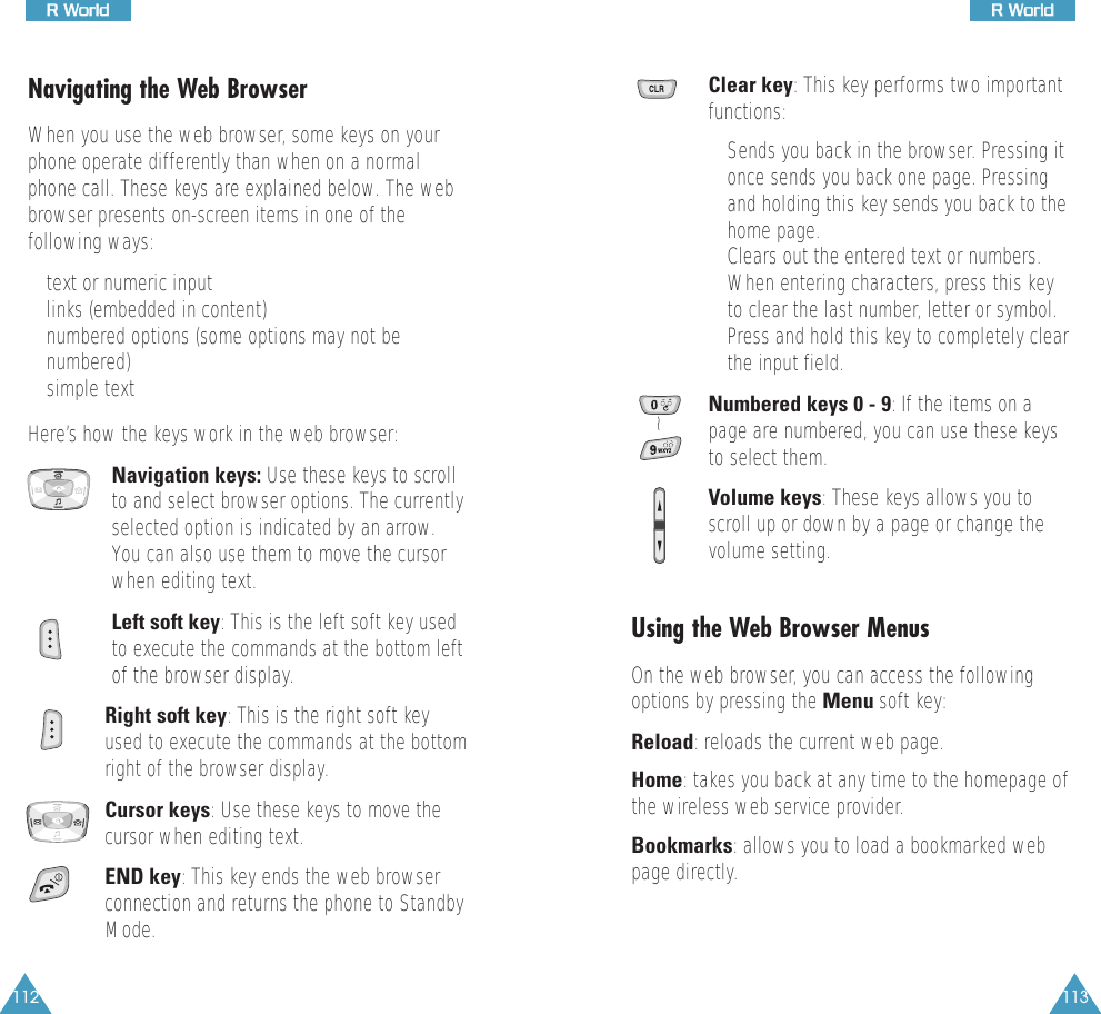 112RR  WWoorrlldd113RR  WWoorrllddNavigating the Web BrowserWhen you use the web browser, some keys on yourphone operate differently than when on a normalphone call. These keys are explained below. The webbrowser presents on-screen items in one of thefollowing ways:• text or numeric input• links (embedded in content)• numbered options (some options may not benumbered)• simple textHere’s how the keys work in the web browser:Navigation keys: Use these keys to scrollto and select browser options. The currentlyselected option is indicated by an arrow.You can also use them to move the cursorwhen editing text.Left soft key: This is the left soft key usedto execute the commands at the bottom leftof the browser display.Right soft key: This is the right soft keyused to execute the commands at the bottomright of the browser display. Cursor keys: Use these keys to move thecursor when editing text.END key: This key ends the web browserconnection and returns the phone to StandbyMode.Clear key: This key performs two importantfunctions:• Sends you back in the browser. Pressing itonce sends you back one page. Pressingand holding this key sends you back to thehome page.• Clears out the entered text or numbers.When entering characters, press this keyto clear the last number, letter or symbol.Press and hold this key to completely clearthe input field.Numbered keys 0 - 9: If the items on apage are numbered, you can use these keysto select them.Volume keys: These keys allows you toscroll up or down by a page or change thevolume setting.Using the Web Browser MenusOn the web browser, you can access the followingoptions by pressing the Menu soft key:Reload: reloads the current web page.Home: takes you back at any time to the homepage ofthe wireless web service provider. Bookmarks: allows you to load a bookmarked webpage directly.~