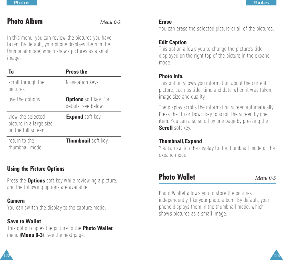 123PPhhoottooss122PPhhoottoossPPhhoottoossPhoto Album Menu 0-2In this menu, you can review the pictures you havetaken. By default, your phone displays them in thethumbnail mode, which shows pictures as a smallimage.To Press thescroll through the Navigation keys.picturesuse the options Options soft key. Fordetails, see below.view the selected Expand soft key.picture in a large sizeon the full screenreturn to the  Thumbnail soft key. thumbnail modeUsing the Picture OptionsPress the Options soft key while reviewing a picture,and the following options are available:CameraYou can switch the display to the capture mode.Save to WalletThis option copies the picture to the Photo Walletmenu (Menu 0-3). See the next page.EraseYou can erase the selected picture or all of the pictures.Edit CaptionThis option allows you to change the picture’s titledisplayed on the right top of the picture in the expandmode.Photo Info.This option shows you information about the currentpicture, such as title, time and date when it was taken,image size and quality.The display scrolls the information screen automatically.Press the Up or Down key to scroll the screen by oneitem. You can also scroll by one page by pressing theScroll soft key.Thumbnail/ExpandYou can switch the display to the thumbnail mode or theexpand mode.Photo Wallet Menu 0-3Photo Wallet allows you to store the picturesindependently, like your photo album. By default, yourphone displays them in the thumbnail mode, whichshows pictures as a small image.